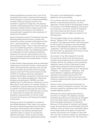 World Happiness Report 2022
64
diverse populations and over time is one of the
important factors that is shaping thinking about
human progress. So are the increased availability
of other statistical measures known to be
important supports for happiness, the growing
scientific understanding of how human subjective
experience relates to those supports and to life
circumstances and practices, and indeed, an
increased public appetite for and acceptance of
statistical information.
Recent, influential works of scholarship have also
affected beliefs about economic growth and
inequality, as have a parade of disruptions to the
lives — and assumptions — of even those who
are relatively content. These include the financial
crisis, the COVID-19 pandemic, and disruptions
from a changing climate. The widespread growth
of inequalities not well counted by traditional
measures of economic performance is not new,
but an increased recognition that environmental
degradation threatens the predictability of future
welfare is.
In light of these ongoing trends, what do individuals,
organizations, local governments, central govern-
ments, and international agencies come up with
when they follow the natural instinct to gauge
progress and merit? This section reports on the
content of indicators which are intended to
capture the broadest conceptions of human social
progress. The underlying database, “Measuring
progress and well-being” (MPWB), has been
updated from its 2016 version,6
doubling in size to
166 projects. Each project, or indicator system, is
an attempt to capture well-being and progress in
a coherent and measurable way, but each also
serves to advocate for its particular way of doing
so. These efforts to forge new indicators are
therefore a representation of how we might
conceive of and pursue well-being and progress
in the future.
Indicator projects are eligible for inclusion in
the MPWB database if their intent is to capture
the idea of overarching progress for the entire
population. Nevertheless, due to differences
in proponents’ assumptions and approach,
indicators reflect a variety of conceptually
different rationales. These include concepts
of economic development, generalized wealth,
life quality, social development, progress,
happiness, and sustainability.
For continuity with the tracking of words and
phrases in the preceding sections, Fig. S8 in
Appendix 3 shows trends in the language content
of indicators in the MPWB database. In each plot,
lines show the cumulative number of indicators
over time containing each phrase, while the
black notches show the dates of creation for all
166 indicators.
The first graph relates to how indicators are
named. “Quality of life” and “well-being” and
“progress” have been prominent in the titles given
by the creators of indicators since the earliest
entries in the database. By contrast, the word
“happiness” itself did not appear prior to 2003
but since then has appeared in the names of over
a dozen new indicator projects.
Also shown in Fig. S8 in Appendix 3 are the
occurrence of words in the rationales given
(usually by the creators) for the creation of each
indicator, and for the selection of its constituent
measures. Nearly a third of indicators to date
explain their purpose by making reference to
“quality of life”, and the same is true of “well-being.”
“Progress”, “sustainability,” “happiness,” and
words related to subjective well-being and
satisfaction also feature prominently. The
steepness of each line reflects how many new
indicators referencing each phrase were created
in a given year.
When it comes to describing the thematic or
specific content of indicators, however, “income”
outranks subjective well-being, even in recently-
created indicator systems.
Although the verbal analysis given above is
carried out in English, the database includes
translated descriptions and rationale for indicators
from around the world. In Appendix 3 Fig. S10
shows the global distribution of indicators.
Because of the number of indicators with global
scope, all countries are now covered by at least 8
schemes. Some of those cover a particular region
of the world, while some apply to a particular
country. Also shown are a number of cities with
their own local indicator systems for well-being or
progress. The second map in Fig. S10 shows the
 