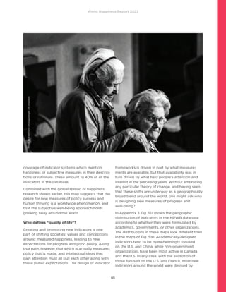 World Happiness Report 2022
65
coverage of indicator systems which mention
happiness or subjective measures in their descrip-
tions or rationale. These amount to 40% of all the
indicators in the database.
Combined with the global spread of happiness
research shown earlier, this map suggests that the
desire for new measures of policy success and
human thriving is a worldwide phenomenon, and
that the subjective well-being approach holds
growing sway around the world.
Who defines “quality of life”?
Creating and promoting new indicators is one
part of shifting societies’ values and conceptions
around measured happiness, leading to new
expectations for progress and good policy. Along
that path, however, that which is actually measured,
policy that is made, and intellectual ideas that
gain attention must all pull each other along with
those public expectations. The design of indicator
frameworks is driven in part by what measure-
ments are available, but that availability was in
turn driven by what held people’s attention and
interest in the preceding years. Without embracing
any particular theory of change, and having seen
that these shifts are underway as a geographically
broad trend around the world, one might ask who
is designing new measures of progress and
well-being?
In Appendix 3 Fig. S11 shows the geographic
distribution of indicators in the MPWB database
according to whether they were formulated by
academics, governments, or other organizations.
The distributions in these maps look different than
in the maps of Fig. S10. Academically-designed
indicators tend to be overwhelmingly focused
on the U.S. and China, while non-government
organizations have been most active in Canada
and the U.S. In any case, with the exception of
those focused on the U.S. and France, most new
indicators around the world were devised by
Photo
by
Eberhard
Grossgasteiger
on
Unsplash
 