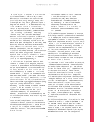 World Happiness Report 2022
67
The Nordic Council of Ministers in 2021 classified
government well-being initiatives by whether
they use well-being metrics for monitoring, for
prioritizing, or for policy making.10
A new piece
of language that they see as synonymous with a
“beyond-GDP approach” is a “well-being economy,”
a term which first appears in Google Books’
Ngrams in 2001 and relates to the second and
third uses of well-being metrics, just mentioned.
That is, a country is considered a Wellbeing
Economy only if it actively uses well-being
measures for informing government priorities and
“actively [guiding] government policymaking
towards the most well-being impact.” While this
leaves wide open the definition of well-being, and
while they state that well-being economies are
varied in their use of subjective versus objective
measures of well-being, “it is the adoption of
[subjective] well-being measures [like satisfaction
with life] by states, policymakers, and other
members of the international community that are
today paving the way towards the concept now
known as the Wellbeing Economy.”11
The Nordic Council of Ministers identifies three
countries — Bhutan, United Kingdom, and New
Zealand — as governments which use well-being
metrics in all three roles: monitoring, prioritizing,
and policy making. In fact, New Zealand has for
three years branded its budget as a “well-being
budget.” In its 2021 edition, the budget’s second
page is entirely devoted to reporting statistics of
happiness (life satisfaction). Interestingly, however,
life satisfaction does not yet have any formal role
in New Zealand’s budgeting process or well-being
objectives, beyond the mention of “mental
well-being.” One key feature of the New Zealand
approach is that it is explicitly under active
development. Two frameworks, the “Living
Standards Framework” and a newer Maori
approach (He Ara Waiora, or “healthy path”), are
still evolving towards being more specifically able
to guide policy.
Similarly, the Canadian federal government has
taken an evolutionary approach to developing its
new well-being framework in 2021, which it dubs
a Quality of Life Strategy. Canada’s Finance
Department released a version of this framework
in 2021, writing:12
Self-reported life satisfaction is a measure
of SWB that directly gauges overall,
experienced quality of life, providing
information that cannot be gathered in
any other way. Life satisfaction has been
the primary measure of SWB in the
literature, understood as an evaluative and
overarching assessment of the state of
one’s own life.
For its new measurement framework, it proposes
that one option would be to include life satisfaction
“as an overarching indicator to complement
several key domain-specific indicators in providing
a high-level assessment of overall quality of life in
Canada.”13
They recognize that using happiness as
a headline indicator of well-being would help to
communicate that the government cares about
the subjective experiences of its citizens as a
central goal. They also mention that it could
inform priority setting or budget allocation
decisions and support cost-benefit analysis, in
line with the second and third roles described by
the Nordic Council of Ministers.
Furthest along of all in those roles is probably the
United Kingdom government. Three noteworthy
documents were published in 2021: the autumn
budget, an official “Green Book” supplement on
using a well-being approach in cost-benefit
assessment, and a discussion paper providing
further details on the latter topic. The budget
uses the word well-being several times in phrases
conveying the objective of policy, such as “health,
prosperity, and well-being,” “people’s well-being,
wages, and prospects,” “young people’s well-
being and prospects,” “health, well-being, and
opportunities,” and “economies, livelihoods, and
well-being.” As in the case of New Zealand’s
budget, the U.K.’s mentions life satisfaction in
the context of measured inequality, referring
to “inequalities in wages, life satisfaction, and
productivity.”
An interesting observation is that neither the New
Zealand or Canada documents mentioned so far,
nor the U.K. budget, use the word “happiness.”
This mirrors the growing preference, mentioned
earlier in regard to the academic literature, for
more precise terms denoting specific subjective
well-being questions. Such specificity would
 