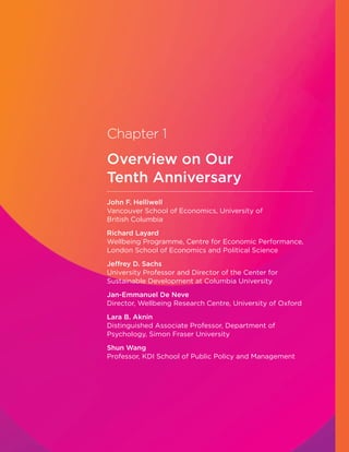 Chapter 1
Overview on Our
Tenth Anniversary
John F. Helliwell
Vancouver School of Economics, University of
British Columbia
Richard Layard
Wellbeing Programme, Centre for Economic Performance,
London School of Economics and Political Science
Jeffrey D. Sachs
University Professor and Director of the Center for
Sustainable Development at Columbia University
Jan-Emmanuel De Neve
Director, Wellbeing Research Centre, University of Oxford
Lara B. Aknin
Distinguished Associate Professor, Department of
Psychology, Simon Fraser University
Shun Wang
Professor, KDI School of Public Policy and Management
 