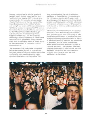 World Happiness Report 2022
68
however contrast heavily with the broad and
typically poorly defined meaning of the term
“well-being” and “quality of life” in these same
documents. On this point, the U.K. stands out
sharply. The first part of the first section of the
Green Book supplement is entitled “What is
well-being?” and begins with the simple sentence
“Wellbeing is about how people feel.”14
It goes on
to mention that “personal well-being is measured
by the Office of National Statistics through
subjective reports of satisfaction, purpose,
happiness and anxiety.” The step of openly
embracing subjective well-being as a formal and
core objective of government policy has been
many years in the making in the U.K., but it should
be seen nevertheless as a landmark point of
evolution in 2021.
The remainder of the Green Book supplement
buttresses this view. As well as summarizing
happiness research findings, it explains quantitative
methods for using happiness data to make
decisions about government spending. There
is no ambiguity about the role of subjective
well-being or life satisfaction in this document,
nor in the accompanying U.K. Treasury back-
ground paper, which gives more technical detail
on cost-benefit calculations when life satisfaction
is the explicit outcome measure.15
Of course, the
next step will be for these guidelines to influence
actual practise.
Interestingly, while the central role of subjective
measures is clear, the Green Book supplement
does go on to use the word “well-being” to refer
also to an open-ended list of desirable outcomes.
Bridging earlier language used by the U.K. Office
of National Statistics, it mentions ten “dimensions
of well-being” such as health, relationships,
where we live, and so on, and refers to these as
“national well-being.” The analysis it prescribes,
however, is largely about valuing these “national
well-being” dimensions and outcomes using
evidence from their effects on “personal
well-being,” i.e., happiness.
Photo
by
Nicholas
Green
on
Unsplash
 