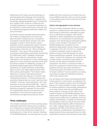 World Happiness Report 2022
69
Reflecting on the history and the landscape of
existing government language and conception
around well-being and progress, it appears that
the flexibly-defined language around “well-being”
and “quality of life” serves as a rhetorical and
conceptual gateway to recognizing happiness as
an important or even central policy outcome, and
to incorporating happiness data and insights into
policy formation.
In all three country examples mentioned above,
the Treasury or Department of Finance has
taken the lead in embracing new conceptions
of progress and well-being. However, the same
language is visible in other domains where
expertise, training, and practice require a shift to
reorient towards promoting overall happiness.
One example is from the U.K. “Policy Profession
Standards,” which gives official guidance for
recruitment, performance assessment and training
of 14,000 policy staff.16
Updated in November
2021, it now subtly but importantly includes
“well-being” as an example of a cross-cutting policy
objective. A more prominent example comes from
the Geneva Charter for Wellbeing, a product of
the World Health Organization’s 10th Global
Conference on Health Promotion in December
2021, at which over 5000 representatives from
149 countries participated.17
The Charter makes
reference to creating “well-being societies,”
which seemingly have features in common with
“well-being economies,” mentioned above, and
would be characterized by a more “positive vision
of health” including “social well-being”, and “new
indicators of success beyond GDP that ... lead to
new priorities for public spending.” While naturally
featuring nonspecific language, this document
will undoubtedly influence conversations and
conceptions in the enormous public health
communities and agencies around the world.
Three challenges
This chapter concludes with three warnings about
challenges faced when forging new conceptions
of, or measures of, progress and well-being. They
arise in most of the government initiatives just
described, and in many of the indicator initiatives
in the MPWB database. The warnings are to avoid
pitfalls with the construction of indices that sum
across different domains, that sum across people,
or that address both current outcomes and ones
in the far future.
Indices and aggregation across domains
The first of these challenges relates to a basic
question in composing any new indicator frame-
work aimed at capturing a meaningful concept
such as well-being or progress. With several
measures in hand, all believed to be important
dimensions of or contributors to well-being or
progress, how should they be packaged together
to form a new indicator? The entries in the
MPWB database are classified into four
alternative approaches, whose incidence is shown
in Appendix 3 Fig. S14. The first is a “dashboard”
of relevant measures meant to capture the
desired concept of the framework, but which
remain quantitatively separate. The second is an
“index,” in which the measures are combined into
a single number, necessarily using weights to
account for the relative importance of each
component. The third is a subclass of index, in
which the component measures that are summed
together have the same units and form an
accounting system, like GDP, but this format is
no longer common.18
Last are systems consisting
exclusively of subjective well-being measures,
left in their natural units.
Fig. S14 shows that indices and dashboards both
remain popular in recent years, as judged by the
pace of new creations. Indices have the attractive
feature of a simple headline number, accessible
for diverse audiences, and providing unambiguous
up or down trends over time and differences
across regions or groups. In fact, 36% of the
indicator projects in the MPWB database have
names which include the word “index.” However,
indices tend to suffer from an arbitrary choice of
weights and therefore a shortfall of meaning and
accountability. Likely as a result, they also suffer
from diminished longevity: 58% of indicators in
the “index” category have become defunct, as
compared with 38% of the efforts which left
their measures as dashboards. Nevertheless this
design decision faces every government or other
organisation trying to communicate its new ideas
 