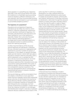World Happiness Report 2022
70
about progress in a compelling way. Happiness
data offer a new way to build indices from other
life conditions in a meaningful way by providing
empirical weights to different dimensions and
sub-measures, and I have recommended avoiding
all indices that are not based on such a principled
or accountable weighting scheme.19
The happiness of a population?
Populations do not experience happiness;
individuals do. No matter the extent to which
shared or collective undertakings, experiences,
or even identities contribute to happiness, it is
ultimately individual brains that experience and
report satisfaction, joy, or their absence or
opposites. Indeed, this is precisely the power
of the subjective well-being approach: it
privileges each human’s individual experience,
not specialist intuition or political priorities,
above all in defining well-being.
A rather important feature of the discourse
around happiness and well-being is, therefore,
the way individual experience is aggregated and
expressed as summary numbers for groups or
populations. In this regard, no advance has been
made over the manner in which GDP was used in
the past to compare collective outcomes. That is,
while a population sum or average like GDP
has a role as an accounting measure, one of its
problems in representing well-being is that
individuals experience their individual income and
consumption (along with benefits from public or
collective goods), while the average value does
not correspond to anyone’s experience. The
only truly representative way to summarize the
experienced well-being of a group is therefore
to show its distribution.
The second challenge, and recommendation from
this chapter, is therefore to move away from
means and from inequality indices when expressing
group outcomes of individually-lived experience.
Those devising indicator systems expend great
effort to incorporate measures of inequality into
their framework and, increasingly, into their
concept of well-being or progress. I suspect this is
driven by a habitual inclination to use averages,
and therefore find oneself in need also of awkward
measures like Gini coefficients and so forth. In the
same way that it is enticing to simplify a
dashboard to an index, analysts tend to be
trained to represent distributions using means.
If, instead, we are able to present, communicate,
and interpret distributions of individual outcomes
as distributions, rather than through the awkward
statistics of means and scalar inequality metrics,
we may find that the public is ready to digest
them at face value. Seeing a distribution, not a
mean, as the fundamental collective outcome
portrays the experience of individuals at the lower
end directly, and can also be useful to avoid
drawing arbitrary divisions across groups. Above
all, it may simplify and generalize conceptions of
well-being and progress by removing choices
about levels and dimensions of inequality from
the fundamental concept being measured.
Of course, there will always be some appropriate
uses for indices. For instance, in the context of
cost-benefit analysis, one ultimately has no choice
but to choose a way to express values through
numerical weights. For broader consumption,
however, and for communicating outcomes,
facing the full distribution directly does the most
justice to the measurement of happiness. For
instance, if we consider the distribution of happiness
for a population, we are naturally drawn to ask
about who is doing less well, and why, if we can
see that some are suffering. We are naturally
drawn to ask about the respective distributions
of sub-populations known to be disadvantaged.
Yet these analytic and policy questions are best
understood as ethical issues, rather than confusing
them with the very concept of happiness.
Happiness and sustainability
A final and enormous challenge in modern
conceptions of progress and well-being relates
to sustainability. In the same way that proponents
of new indicator systems have an inclination to
include measures of inequality as part of their
concept of well-being, likely because they see
that certain ways of mitigating inequality could
improve well-being for all, there is a growing
tendency to include sustainability or ecological
health as a component of the very concept
of well-being or happiness, or a “well-being
economy,” or to blend well-being and ecological
 