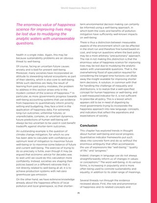 World Happiness Report 2022
71
health in a single index. Again, this may be
because sustainability problems are an obvious
threat to well-being.
Of course, facing an uncertain future causes
anxiety and is bad for present well-being.
Moreover, many societies have incorporated an
attitude to stewarding natural ecosystems as part
of their identity, which is also core to well-being.
While such identities are likely the result of
learning from past policy mistakes, the problem
to address in this section arises only in the
modern context of the science of happiness.20
In
particular, as more governments progress towards
well-being accounting systems that use evidence
from happiness to quantitatively inform priority
setting and budgeting, they face a limit in the
application of happiness data. For extremely
long-run outcomes; unfamiliar futures; or
unpredictable, complex, or uncertain dynamics,
future predictions of human well-being will
always be too uncertain to be used in cost-benefit
tradeoffs against shorter-term outcomes.
An outstanding example is the question of
climate change mitigation, for which no one
has been able to calculate with confidence an
optimum level of mitigation to maximise future
well-being or to maximise some balance of future
and current well-being. The exercise of trying to
do so precisely is futile, even though it may be
argued that economic advice for decades was
to wait until we could do this calculation more
confidently. Instead, societies are shaping their
policies based on a different rationale that is
not directly related to well-being at all; it is to
achieve production systems with net-zero
greenhouse gas emission.
On the other hand, we have extensive knowledge
already about the happiness effects of local
pollution and local greenspace, so that shorter-
term environmental decision making can certainly
be informed using a well-being approach, in
which both the costs and benefits of pollution
mitigation have sufficiently well-known impacts
on well-being.
There is thus a distinction between measurable
aspects of the environment which can be affected
in the short run and therefore fine-tuned based on
cost, and long-run questions where the best policy
may be a more arbitrary “precautionary” approach.
The risk in not making this distinction is that the
enormous value of happiness science for improving
lives may be lost due to muddying the analytic
waters with unanswerable questions. That is, the
overwhelming flood of speculation required for
considering the longest time horizons can dilute
away the insight available for improving shorter
term decisions. A solution, in common with that
for handling the challenge of inequality and
distributions, is to realize that a well-specified
concept for human happiness or well-being, and
a well-measured indicator for it, is not sufficient
to prescribe all policy. This is a lesson which
appears still to be in need of digesting by
most governments trying to incorporate the
happiness approach into new language, concepts,
and indicators that reflect the aspirations and
expectations of society.
Conclusion
This chapter has explored trends in thought
about human well-being and social progress.
Quantitative indicator frameworks put such
ideas into concrete form and do so without the
enormous ambiguity that often accompanies
the use of expressions like “well-being,” “quality
of life,” and “progress.”
Indeed, changes in language use do not always
straightforwardly inform us of changes in values
or conceptions.21
The word well-being, in its various
forms, is increasing in popularity and is more
often being used to connote sustainability and
equality, in addition to its older range of meanings.	
Several threads run through the evidence
reviewed above. First, the role and prominence
of happiness and its related concepts and
The enormous value of happiness
science for improving lives may
be lost due to muddying the
analytic waters with unanswerable
questions.
 