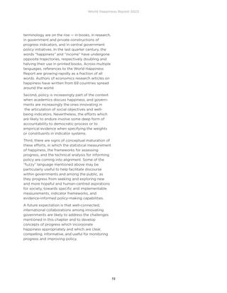 World Happiness Report 2022
72
terminology are on the rise — in books, in research,
in government and private constructions of
progress indicators, and in central government
policy initiatives. In the last quarter century, the
words “happiness” and “income” have undergone
opposite trajectories, respectively doubling and
halving their use in printed books. Across multiple
languages, references to the World Happiness
Report are growing rapidly as a fraction of all
words. Authors of economics research articles on
happiness have written from 69 countries spread
around the world.
Second, policy is increasingly part of the context
when academics discuss happiness, and govern-
ments are increasingly the ones innovating in
the articulation of social objectives and well-
being indicators. Nevertheless, the efforts which
are likely to endure involve some deep form of
accountability to democratic process or to
empirical evidence when specifying the weights
or constituents in indicator systems.
Third, there are signs of conceptual maturation of
these efforts, in which the statistical measurement
of happiness, the frameworks for assessing
progress, and the technical analysis for informing
policy are coming into alignment. Some of the
“fuzzy” language mentioned above may be
particularly useful to help facilitate discourse
within governments and among the public, as
they progress from seeking and exploring new
and more hopeful and human-centred aspirations
for society, towards specific and implementable
measurements, indicator frameworks, and
evidence-informed policy-making capabilities.
A future expectation is that well-connected,
international collaborations among innovating
governments are likely to address the challenges
mentioned in this chapter and to develop
concepts of progress which incorporate
happiness appropriately and which are clear,
compelling, informative, and useful for monitoring
progress and improving policy.
 