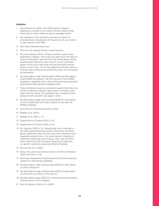 World Happiness Report 2022
73
Endnotes
1	
See Michel et al. (2011). The 2019 update of Ngram
addresses a number of the earlier concerns about using
these data to make inference about language trends.
2	
See Appendix 3 for alternative formats to Figure 3.1,
showing these comparisons of frequencies of use in terms
of their growth since 1995.
3. 	 See https://webofscience.com.
4	 This list is by Google Scholar’s determination.
5	
The vast majority (97%) of these scientific studies were
published in English. These data are again from the Web of
Science. Population data are from the World Bank’s World
Development Indicators. Each author in each published
paper counts once, and totals are over the entire period
shown in each map. The online appendix includes versions
of these maps showing raw authorship rates, not normalized
by population.
6	
See Barrington-Leigh and Escande (2018) and Barrington-
Leigh (2016) for analysis. The 2017 version of the MPWB
database is available online: http://alum.mit.edu/www/cpbl/
publications/WB-indicator-database-2017
7	
These inferences could be somewhat biased if the historical
record of defunct indicators were easier to find for some
types than for others. The database was compiled mostly
between 2015 and 2017, and again in 2021.
8	
See Barrington-Leigh and Escande (2018) for more detail
on this classification and other subjects to do with the
MPWB database.
9	 See Office for National Statistics (2012).
10	 Birkjær et al. (2021)
11	 Birkjær et al. (2021, p. 11)
12	 Department of Finance (2021, p. 13)
13	 Department of Finance (2021, p. 14)
14.	
UK Treasury (2021, p. 3). Interestingly, and in contrast to
the other government documents mentioned, the Green
Book supplement does not shy away from using the word
happiness several times in its looser generic meaning of
subjective well-being, even though it also uses the term
when referring to the emotional meaning of happiness,
i.e, specific questions assessing affective feelings.
15	 MacLennan et al. (2021)
16	
Nancy Hey, personal communication; UK Policy Profession
(2021, see annex, p. 8)
17	
See https://www.who.int/publications/m/item/the-geneva-
charter-for-well-being-(unedited)
18.	
See Barrington-Leigh and Escande (2018) for more detail
on these categories.
19	
See Barrington-Leigh and Escande (2018) for elaboration
on this point and others in this section.
20	
See Barrington-Leigh (2021) for a more extensive articulation
and discussion of this problem.
21	 See, for instance, Oishi et al. (2013).
 