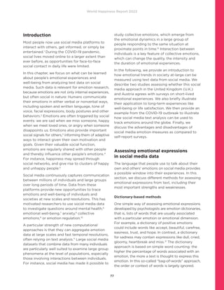 World Happiness Report 2022
77
Introduction
Most people now use social media platforms to
interact with others, get informed, or simply be
entertained.1
During the COVID-19 pandemic,
social lives moved online to a larger extent than
ever before, as opportunities for face-to-face
social contact in daily life were limited.
In this chapter, we focus on what can be learned
about people’s emotional experiences and
well-being from analyzing text data on social
media. Such data is relevant for emotion research,
because emotions are not only internal experiences,
but often social in nature: Humans communicate
their emotions in either verbal or nonverbal ways,
including spoken and written language, tone of
voice, facial expressions, body postures and other
behaviors.2
Emotions are often triggered by social
events: we are sad when we miss someone, happy
when we meet loved ones, or angry when someone
disappoints us. Emotions also provide important
social signals for others,3
informing them of adaptive
ways to interact given their own motivation and
goals. Given their valuable social function,
emotions are regularly shared with other people
and thereby influence other people’s emotions.4
For instance, happiness may spread through
social networks, and give rise to clusters of happy
and unhappy people.5
Social media continuously captures communication
between millions of individuals and large groups
over long periods of time. Data from these
platforms provide new opportunities to trace
emotions and well-being of individuals and
societies at new scales and resolutions. This has
motivated researchers to use social media data
to investigate questions around mental health,6
emotional well-being,7
anxiety,8
collective
emotions,9
or emotion regulation.10
A particular strength of new computational
approaches is that they can aggregate emotion
data at large scales and fast temporal resolutions,
often relying on text analysis.11
Large social media
datasets that combine data from many individuals
are particularly well suited to examine large group
phenomena at the level of populations, especially
those involving interactions between individuals.
For instance, social media has made it possible to
study collective emotions, which emerge from
the emotional dynamics in a large group of
people responding to the same situation at
proximate points in time.12
Interaction between
individuals is a key feature of collective emotions,
which can change the quality, the intensity and
the duration of emotional experiences.
In the following, we provide an introduction to
how emotional trends in society at-large can be
measured using text data from social media. We
describe two studies assessing whether this social
media approach in the United Kingdom (U.K.)
and Austria agrees with surveys on short-lived
emotional experiences. We also briefly illustrate
their application to long-term experiences like
well-being or life satisfaction. We then provide an
example from the COVID-19 outbreak to illustrate
how social media text analysis can be used to
track emotions around the globe. Finally, we
discuss the advantages and disadvantages of
social media emotion measures as compared to
self-report surveys.
Assessing emotional expressions
in social media data
The language that people use to talk about their
own and others’ emotions on social media provides
a possible window into their experiences. In this
section, we discuss different methods for assessing
emotional expressions from text, including their
most important strengths and weaknesses.
Dictionary-based methods
One simple way of assessing emotional expressions
developed by psychologists are emotion dictionaries,
that is, lists of words that are usually associated
with a particular emotion or emotional dimension.
For example, a dictionary of positive emotions
could include words like accept, beautiful, carefree,
easiness, trust, and hope. In contrast, a dictionary
for sadness may contain expressions like dull, cried,
gloomy, heartbreak and miss.13
The dictionary
approach is based on simple word counting: the
higher the percentage of words associated with an
emotion, the more a text is thought to express this
emotion. In this so-called “bag-of-words” approach,
the order or context of words is largely ignored.
 