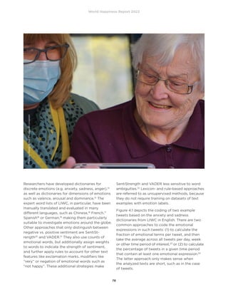 World Happiness Report 2022
78
Researchers have developed dictionaries for
discrete emotions (e.g. anxiety, sadness, anger),14
as well as dictionaries for dimensions of emotions
such as valence, arousal and dominance.15
The
expert word lists of LIWC, in particular, have been
manually translated and evaluated in many
different languages, such as Chinese,16
French,17
Spanish18
or German,19
making them particularly
suitable to investigate emotions around the globe.
Other approaches that only distinguish between
negative vs. positive sentiment are SentiSt-
rength20
and VADER.21
They also use counts of
emotional words, but additionally assign weights
to words to indicate the strength of sentiment,
and further apply rules to account for other text
features like exclamation marks, modifiers like
“very” or negation of emotional words such as
“not happy”. These additional strategies make
SentiStrength and VADER less sensitive to word
ambiguities.22
Lexicon- and rule-based approaches
are referred to as unsupervised methods, because
they do not require training on datasets of text
examples with emotion labels.
Figure 4.1 depicts the coding of two example
tweets based on the anxiety and sadness
dictionaries from LIWC in English. There are two
common approaches to code the emotional
expressions in such tweets: (1) to calculate the
fraction of emotional terms per tweet, and then
take the average across all tweets per day, week
or other time period of interest,23
or (2) to calculate
the percentage of tweets in a given time period
that contain at least one emotional expression.24
The latter approach only makes sense when
the analyzed texts are short, such as in the case
of tweets.
Photo
by
Georg
Arthur
Pflueger
on
Unsplash
 