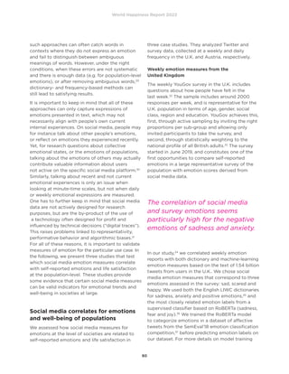 World Happiness Report 2022
80
such approaches can often catch words in
contexts where they do not express an emotion
and fail to distinguish between ambiguous
meanings of words. However, under the right
conditions, when these errors are not systematic
and there is enough data (e.g. for population-level
emotions), or after removing ambiguous words,29
dictionary- and frequency-based methods can
still lead to satisfying results.
It is important to keep in mind that all of these
approaches can only capture expressions of
emotions presented in text, which may not
necessarily align with people’s own current
internal experiences. On social media, people may
for instance talk about other people’s emotions,
or reflect on emotions they experienced recently.
Yet, for research questions about collective
emotional states, or the emotions of populations,
talking about the emotions of others may actually
contribute valuable information about users
not active on the specific social media platform.30
Similarly, talking about recent and not current
emotional experiences is only an issue when
looking at minute-time scales, but not when daily
or weekly emotional expressions are measured.
One has to further keep in mind that social media
data are not actively designed for research
purposes, but are the by-product of the use of
a technology often designed for profit and
influenced by technical decisions (“digital traces”).
This raises problems linked to representativity,
performative behavior and algorithmic biases.31
For all of these reasons, it is important to validate
measures of emotion for the particular use case. In
the following, we present three studies that test
which social media emotion measures correlate
with self-reported emotions and life satisfaction
at the population-level. These studies provide
some evidence that certain social media measures
can be valid indicators for emotional trends and
well-being in societies at large.
Social media correlates for emotions
and well-being of populations
We assessed how social media measures for
emotions at the level of societies are related to
self-reported emotions and life satisfaction in
three case studies. They analyzed Twitter and
survey data, collected at a weekly and daily
frequency in the U.K. and Austria, respectively.
Weekly emotion measures from the
United Kingdom
The weekly YouGov survey in the U.K. includes
questions about how people have felt in the
last week.32
The sample includes around 2000
responses per week, and is representative for the
U.K. population in terms of age, gender, social
class, region and education. YouGov achieves this,
first, through active sampling by inviting the right
proportions per sub-group and allowing only
invited participants to take the survey, and
second, through statistically weighting to the
national profile of all British adults.33
The survey
started in June 2019, and constitutes one of the
first opportunities to compare self-reported
emotions in a large representative survey of the
population with emotion scores derived from
social media data.
In our study,34
we correlated weekly emotion
reports with both dictionary and machine-learning
emotion measures based on the text of 1.54 billion
tweets from users in the U.K.. We chose social
media emotion measures that correspond to three
emotions assessed in the survey: sad, scared and
happy. We used both the English LIWC dictionaries
for sadness, anxiety and positive emotions,35
and
the most closely related emotion labels from a
supervised classifier based on RoBERTa (sadness,
fear and joy).36
We trained the RoBERTa model
to categorize emotions in a dataset of affective
tweets from the SemEval’18 emotion classification
competition,37
before predicting emotion labels on
our dataset. For more details on model training
The correlation of social media
and survey emotions seems
particularly high for the negative
emotions of sadness and anxiety.
 