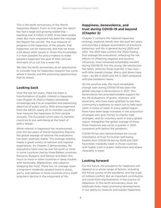 World Happiness Report 2022
7
This is the tenth anniversary of the World
Happiness Report. From its first year, the report
has had a large and growing readership –
reaching over 9 million in 2021. It has been widely
cited. But more important has been the message
the Report has carried. The true measure of
progress is the happiness of the people; that
happiness can be measured; and that we know
a lot about what causes it. Given this knowledge,
it is now possible for policy-makers to make
people’s happiness the goal of their policies.
And each of us can live a wiser life.
We take the tenth anniversary as an opportunity
to consider how far happiness research has come,
where it stands, and the promising opportunities
that lie ahead.
Looking back
Over the last ten years, there has been a
transformation of public interest in happiness
(see Chapter 3). Policy-makers worldwide
increasingly see it as an important and overarching
objective of public policy. With encouragement
from the OECD, nearly all its member countries
now measure the happiness of their people
annually. The European Union asks its member
countries to put well-being at the heart of
policy design.
While interest in happiness has mushroomed
over the ten years of World Happiness Reports,
the global average of national life evaluations
has been relatively stable. This average stability
masks a great variety of national and regional
experiences. As Chapter 2 demonstrates, life
evaluations have risen by one full point or more
in some countries (led by three Balkan countries,
Romania, Bulgaria, and Serbia) and fallen this
much or more in other countries in deep trouble,
with Venezuela, Afghanistan, and Lebanon
dropping the most. There has, on average, been
a long-term moderate upward trend in stress,
worry, and sadness in most countries and a slight
long-term decline in the enjoyment of life.
Happiness, benevolence, and
trust during COVID-19 and beyond
(Chapter 2)
Chapter 2 contains the national happiness
rankings, explores trends over the past ten years,
and provides a deeper examination of emotions,
behaviour, and life in general during 2020 and
2021. The 2021 data confirm the 2020 finding
that average life evaluations, reflecting the net
effects of offsetting negative and positive
influences, have remained remarkably resilient
during COVID-19. For the young, life satisfaction
has fallen, while for those over 60, it has risen –
with little overall change. Worry and stress have
risen – by 8% in 2020 and 4% in 2021 compared
with pre-pandemic levels.
On the positive side, the most remarkable
change seen during COVID-19 has been the
global upsurge in benevolence in 2021. This
benevolence has provided notable support for
the life evaluations of givers, receivers, and
observers, who have been gratified to see their
community’s readiness to reach out to help each
other in times of need. In every global region,
there have been large increases in the proportion
of people who give money to charity, help
strangers, and do voluntary work in every global
region. Altogether the global average of these
three measures was up by a quarter in 2021,
compared with before the pandemic.
COVID-19 has also demonstrated the crucial
importance of trust for human well-being.
Deaths from COVID-19 during 2020 and 2021
have been markedly lower in those countries
with higher trust in public institutions and where
inequality is lower.
Looking forward
For the future, the prospects for happiness will
depend on a whole range of factors, including
the future course of the pandemic and the scale
of military conflict. But an important contribution
will come from improvements in the science of
happiness. In this tenth anniversary issue, we
celebrate three major promising developments
in our ability to measure and explain happiness.
 