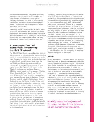 World Happiness Report 2022
89
social media measures for long-term well-being
is promising. However, we must note that the
time span for which the YouGov survey is
currently available is too short to draw strong
conclusions about such slowly-changing time
series. This also calls for future research when
more data are available.
Given that digital traces from social media seem
to be valid indicators for the emotional state of
populations, we will now demonstrate how social
media data can be used to investigate the evolution
of emotions around the globe during the early
outbreak of the COVID-19 pandemic in 2020.
A case example: Emotional
expressions on Twitter during
the COVID-19 outbreak
The COVID-19 pandemic exposed people from all
over the world to unexpected and unprecedented
health threats and drastic changes to their social
lives. Using social media data, we tracked people’s
emotional well-being in countries around the
world as a new dangerous virus spread, and
increasingly stricter protection measures were
implemented. During the first 5 weeks of the
COVID-19 outbreak, we analyzed data on
8.3 billion public tweets in six languages, (English,
Italian, Spanish, German, Dutch and French)
from 18 countries. These countries included ten
from Western Europe (Austria, Belgium, France,
Germany, Ireland, Italy, the Netherlands, Spain,
Switzerland and the United Kingdom) four from
Latin America (Chile, Ecuador, Mexico and Peru)
and four other western industrial countries
(Australia, Canada, New Zealand and the United
States). We focused on evolutions of anxiety,
anger, sadness and positive emotions, because
we expected the pandemic events to impact
these emotions, and because all of them may
be relevant to the management of a pandemic
outbreak. Anxiety, for instance, develops when
people lack clear explanations and feel unable to
cope with a threat,59
and impacts risk perception,
active information seeking, and compliance with
recommendations.
Following the methodological approach in earlier
studies of emotional responses to catastrophic
events,60
we measured the proportion of emotional
tweets expressing either anxiety, sadness, anger
or positive emotions using LIWC,61
a validated
emotion-dictionary that exists in all of these six
languages. We matched the text of tweets to the
word lists from the dictionary, and then calculated
the daily number of tweets that contained at least
one of the emotional terms for the time period
between 1 January 2019 and 15 April 2020. In
order to allow for comparisons between countries,
we baseline-corrected the proportion of emotional
tweets for the average level in 2019 (subtracting
and dividing by this baseline). In addition to
investigating the evolution of emotional expressions
over time, we analyzed associations with real
world events, including the number of confirmed
COVID-19 cases62
and the stringency of measures
against the spread of the virus.63
Anxiety
At the start of the COVID-19 outbreak, we observed
large increases in the percent of tweets containing
anxiety terms in all countries. Figure 4.5 illustrates
this change for anxiety in four example countries
with different native languages. It shows for
instance that anxiety-terms increased for the first
time by more than 40% exactly at the time the
first case of COVID-19 was diagnosed in Italy.
They then increased to their highest peak of 96%
when cases began to rise, shortly before stringent
measures against the spread of the virus were
implemented for the first time. The highest
anxiety peaks in the 18 countries were in between
20% and 96% increases from the baseline. The
brief anxiety peak just before the outbreak in
Germany is a good example for how emotional
expressions on Twitter usually change in response
to one-off catastrophic events, here a terrorist
Anxiety seems not only related
to cases, but also to the increase
in the stringency of measures.
 