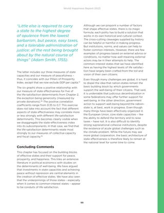 World Happiness Report 2023
99
The latter includes our three measures of state
capacities and our measure of peacefulness –
thus, it coincides with our Pillars of Prosperity
Index, except that we now exclude GDP per capita.37
The six graphs show a positive relationship with
our measure of state effectiveness for five of
the life-satisfaction determinants from Chapter 2,
the exception being generosity (measured by
private donations).38
The positive correlation
coefficients range from 0.35 to 0.7. This exercise
does not take into account the fact that different
aspects of state effectiveness may correlate more
or less strongly with different life-satisfaction
determinants. This becomes clearly visible when
we disaggregate the state-effectiveness index
into its subcomponents. In that case, we find that
the life-satisfaction determinants relate most
strongly to our measures of collective capacity
and fiscal capacity.39
Concluding Comments
This chapter has focused on the building blocks
of effective states and their support for peace,
prosperity, and happiness. This links an extensive
literature in political economics with studies on
the determinants of well-being. We have argued
that investments in state capacities and achieving
peace without repression are central elements in
the creation of effective states. We have also seen
that the underpinnings of those states - especially
when it comes to common-interest states – appear
to be conduits of life satisfaction.
Although we can pinpoint a number of factors
that shape effective states, there is no magic
formula; each polity has to build a solution that
works in its own historical and cultural context.
The cross-cutting cleavages supplied by history
can be helpful or harmful in making progress.
But institutions, norms, and values can help to
foster common interests. However, there are few
examples of progress based on external advice or
conditions, no matter how well-meaning external
actors may be in their attempts to help. The
common-interest states that we have identified
here as having the highest levels of life satisfac-
tion have largely been crafted from the toil and
vision of their own citizens.
Even though many challenges are global, it is hard
to dispel the idea that nation-states remain the
basic building block by which governments
support the well-being of their citizens. That said,
it is undeniable that judicious decentralization in
some federations may offer further support for
well-being. In the other direction, government
action to support well-being beyond the nation-
state is, at best, work in progress. Even though
many things have been effectively organized in
the European Union, core state capacities – like
the ability to defend the territory and to raise
taxes – have not. It is also difficult to identify
strong supranational cohesive institutions, despite
the existence of acute global challenges such as
the climate problem. While the future may see
more global cooperation, the basic architecture of
state effectiveness is therefore likely to remain at
the national level for some time to come.
“Little else is required to carry
a state to the highest degree
of opulence from the lowest
barbarism, but peace, easy taxes,
and a tolerable administration of
justice; all the rest being brought
about by the natural course of
things” (Adam Smith, 1755).
 