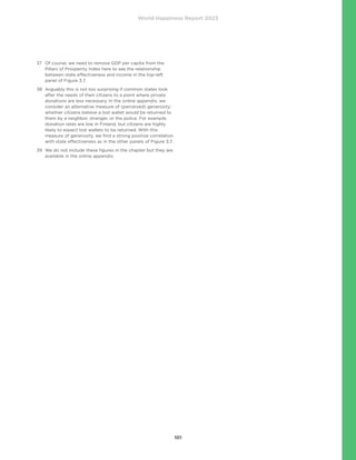 World Happiness Report 2023
101
37	
Of course, we need to remove GDP per capita from the
Pillars of Prosperity Index here to see the relationship
between state effectiveness and income in the top-left
panel of Figure 3.7.
38	
Arguably this is not too surprising if common states look
after the needs of their citizens to a point where private
donations are less necessary. In the online appendix, we
consider an alternative measure of (perceived) generosity:
whether citizens believe a lost wallet would be returned to
them by a neighbor, stranger, or the police. For example,
donation rates are low in Finland, but citizens are highly
likely to expect lost wallets to be returned. With this
measure of generosity, we find a strong positive correlation
with state effectiveness as in the other panels of Figure 3.7.
39	
We do not include these figures in the chapter but they are
available in the online appendix.
 