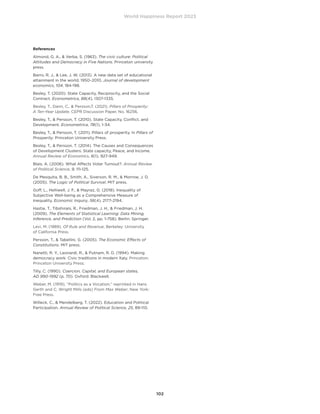 World Happiness Report 2023
102
References
Almond, G. A.,  Verba, S. (1963). The civic culture: Political
Attitudes and Democracy in Five Nations. Princeton university
press.
Barro, R. J.,  Lee, J. W. (2013). A new data set of educational
attainment in the world, 1950–2010. Journal of development
economics, 104, 184-198.
Besley, T. (2020). State Capacity, Reciprocity, and the Social
Contract. Econometrica, 88(4), 1307-1335.
Besley, T., Dann, C.,  Persson,T. (2021). Pillars of Prosperity:
A Ten-Year Update, CEPR Discussion Paper, No. 16256.
Besley, T.,  Persson, T. (2010). State Capacity, Conflict, and
Development. Econometrica, 78(1), 1-34.
Besley, T.,  Persson, T. (2011). Pillars of prosperity. In Pillars of
Prosperity. Princeton University Press.
Besley, T.,  Persson, T. (2014). The Causes and Consequences
of Development Clusters: State capacity, Peace, and Income.
Annual Review of Economics, 6(1), 927-949.
Blais, A. (2006). What Affects Voter Turnout?. Annual Review
of Political Science, 9, 111-125.
De Mesquita, B. B., Smith, A., Siverson, R. M.,  Morrow, J. D.
(2005). The Logic of Political Survival. MIT press.
Goff, L., Helliwell, J. F.,  Mayraz, G. (2018). Inequality of
Subjective Well-being as a Comprehensive Measure of
Inequality. Economic Inquiry, 56(4), 2177-2194.
Hastie, T., Tibshirani, R., Friedman, J. H.,  Friedman, J. H.
(2009). The Elements of Statistical Learning: Data Mining,
Inference, and Prediction (Vol. 2, pp. 1-758). Berlin: Springer.
Levi, M. (1989). Of Rule and Revenue, Berkeley: University
of California Press.
Persson, T.,  Tabellini, G. (2005). The Economic Effects of
Constitutions. MIT press.
Nanetti, R. Y., Leonardi, R.,  Putnam, R. D. (1994). Making
democracy work: Civic traditions in modern Italy. Princeton:
Princeton University Press.
Tilly, C. (1990). Coercion, Capital, and European states,
AD 990-1992 (p. 70). Oxford: Blackwell.
Weber, M. (1919), “Politics as a Vocation,” reprinted in Hans
Gerth and C. Wright Mills (eds) From Max Weber, New York:
Free Press.
Willeck, C.,  Mendelberg, T. (2022). Education and Political
Participation. Annual Review of Political Science, 25, 89-110.
 
