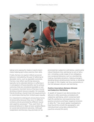 World Happiness Report 2023
106
taking turns paying for meals or sports team-
mates helping each other practice their skills.
Finally, fairness (or equity) reflects prosocial
behavior motivated by the goal of adhering to
desirable norms, such as equitable outcomes.
Fairness may reflect sacrificing resources,
typically not to alleviate distress or suffering or
in anticipation of future benefits, but to achieve
outcomes that are considered equitable or just
for everyone. Common forms of fairness involve
dividing a shared resource equally—for example,
friends dividing a shared meal into equal portions
or roommates sharing their limited space equally.
It is important to distinguish among these forms
of prosociality because they occur in different
contexts and are promoted by different neural
and cognitive processes.14
Thus, each form of
prosocial behavior is likely to have variable effects
on social and emotional outcomes. Although
cooperation and fairness may promote (or be
promoted by) subjective well-being, a particularly
robust literature links well-being to acts of altru-
ism—including a wide range of non-obligatory,
non-reciprocal behaviors such as volunteering,
making charitable donations, helping strangers,
donating blood, donating bone marrow, or donating
an organ. In this chapter, we focus exclusively on
the link between altruism and well-being.
Positive Associations Between Altruism
and Subjective Well-Being
A wealth of research now demonstrates that
altruism is often positively correlated with
subjective well-being, which comprises both
high life satisfaction and experiencing more
positive emotions and fewer negative emotions
in daily life.15
Two recent global investigations
have found this at both the geographic and
individual level using data collected from
countries around the world.
Photo
by
Ismael
Paramo
on
Unsplash
 