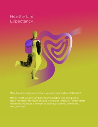 Healthy Life
Expectancy
More than life expectancy, how is your physical and mental health?
Mental health is a key component of subjective well-being and is
also a risk factor for future physical health and longevity. Mental health
influences and drives a number of individual choices, behaviours,
and outcomes.
 