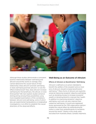 World Happiness Report 2023
112
Although these studies demonstrate a consistent
positive relationship between well-being and
altruism around the world on average, they
cannot determine the causal nature of that
relationship: Does altruism promote well-being,
or does well-being promote altruism—or are the
effects bidirectional? Also, does altruism increase
well-being for the beneficiary, the altruist, or even
third parties? We next explore studies aimed at
distinguishing among these possibilities using
more targeted examinations of the correlations
between altruism and well-being, some of which
also use experimental manipulations or longitudinal
investigations in an effort to establish the causal
directions of the observed effects.
Well-Being as an Outcome of Altruism
Effects of Altruism on Beneficiaries’ Well-Being
Altruism is defined as an action intended to
benefit the welfare of the recipient and so most
acts of altruism should increase beneficiaries’
well-being.20
Many forms of altruism are explicitly
aimed at improving recipients’ objective well-being,
such as donating money to increase recipients’
wealth or donating blood to improve their health.
In addition to improving recipients’ objective
well-being, such acts can also improve their
subjective well-being. A recent pre-registered
study sponsored by the TED organization demon-
strated this robust effect by redistributing $2
million in total from philanthropists to recipients
around the world.21
Adults in this study were
recruited from Australia, Brazil, Canada, Indonesia,
Photo
by
Tyler
Lagalo
on
Unsplash
 
