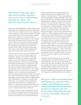 World Happiness Report 2023
113
Kenya, the United Kingdom, and the United States
to take part in a “Mystery Experiment.” Participants
were randomly assigned to one of two conditions:
a cash condition, in which they received a $10,000
cash transfer that they were instructed to spend
within three months, or a control condition, in
which participants did not receive a cash transfer.
Results demonstrated that the recipients of the
cash transfer from anonymous donors reported
greater subjective well-being (including greater
life satisfaction and positive affect and lower
negative affect) after receiving and spending
these funds, with greater effects observed for
recipients living in lower-income countries.
Other forms of altruism, such as offering to help
someone who is lost or providing support for
someone in distress, are aimed at improving
subjective well-being. In general, people who
receive such forms of help report subjective
well-being benefits afterward, including greater
well-being and self-esteem.22
Recipients of help
also report that receiving help improved their
trust in social relationships, empathy for others,
and optimism about human nature.23
This may be
because altruistic acts like these promote social
affiliation, which could stem from feelings of
gratitude experienced by beneficiaries24
but could
also result from feelings of guilt or indebtedness.25
Interestingly, altruistic actors seem to underestimate
the positive effects of helping on beneficiaries’
well-being.26
In one recent study, people who
were instructed to perform a “random act of
kindness” consistently underestimated how much
the act would be valued by recipients and how
much it would improve their well-being.27
A number of factors affect the degree to which
(or whether) helping improves the well-being of
the beneficiary, however. One is the relationship
between the altruistic actor and the beneficiary.
Most acts of altruism are performed by close
others, including family members and close
friends of the beneficiary.28
This is unsurprising in
light of established biological models of altruism,
such as kin selection, which promotes preferentially
helping genetic relatives, thereby improving the
altruist’s own evolutionary fitness. Kin-selected
altruism is an evolutionarily selected bias across
many species, including humans,29
and can help
account for the fact that the vast majority of
altruism, including donations of money, time,
blood, and organs, is performed to benefit family
members.30
Help provided to distant versus close
others tends to take different forms, with help for
strangers tending to be relatively spontaneous.31
Such help occurs more often in response to
immediate distress or need and is thus more
unambiguously altruistic than helping close
friends or family, which is more often planned and
may more often reflect reciprocity or equity-related
motives. People may thus view help from family
as relatively more obligatory,32
which may affect
well-being to the extent people report lower life
satisfaction and more negative affect when they
do not receive the support they had expected
to receive.33
Although helping relationships are inherently
unequal, greater asymmetry between the altruist
and beneficiary may also reduce the degree to
which help improves well-being. When an altruist
has a higher status than the beneficiary (for
example, higher socioeconomic status), the
beneficiary may experience more negative
emotions related to feeling pitied or dependent.34
This suggests a potential benefit of anonymous
Recipients of help also report
that receiving help improved
their trust in social relationships,
empathy for others, and
optimism about human nature.
Altruism’s effects on beneficiaries’
well-being (e.g., positive affect,
vitality, and self-esteem) seem
to be especially robust when the
beneficiary believes that the
altruist personally chose to help
and was intrinsically motivated
to do so.
 