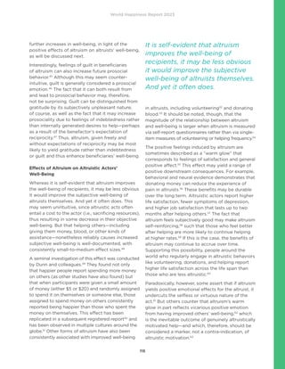 World Happiness Report 2023
115
further increases in well-being, in light of the
positive effects of altruism on altruists’ well-being,
as will be discussed next.
Interestingly, feelings of guilt in beneficiaries
of altruism can also increase future prosocial
behavior.45
Although this may seem counter-
intuitive, guilt is generally considered a prosocial
emotion.46
The fact that it can both result from
and lead to prosocial behavior may, therefore,
not be surprising. Guilt can be distinguished from
gratitude by its subjectively unpleasant nature,
of course, as well as the fact that it may increase
prosociality due to feelings of indebtedness rather
than internally generated desires to help—perhaps
as a result of the benefactor’s expectation of
reciprocity.47
Thus, altruism, given freely and
without expectations of reciprocity may be most
likely to yield gratitude rather than indebtedness
or guilt and thus enhance beneficiaries’ well-being.
Effects of Altruism on Altruistic Actors’
Well-Being
Whereas it is self-evident that altruism improves
the well-being of recipients, it may be less obvious
it would improve the subjective well-being of
altruists themselves. And yet it often does. This
may seem unintuitive, since altruistic acts often
entail a cost to the actor (i.e., sacrificing resources),
thus resulting in some decrease in their objective
well-being. But that helping others—including
giving them money, blood, or other kinds of
assistance—nonetheless reliably causes increased
subjective well-being is well-documented, with
consistently small-to-medium effect sizes.48
A seminal investigation of this effect was conducted
by Dunn and colleagues.49
They found not only
that happier people report spending more money
on others (as other studies have also found) but
that when participants were given a small amount
of money (either $5 or $20) and randomly assigned
to spend it on themselves or someone else, those
assigned to spend money on others consistently
reported being happier than those who spent the
money on themselves. This effect has been
replicated in a subsequent registered report50
and
has been observed in multiple cultures around the
globe.51
Other forms of altruism have also been
consistently associated with improved well-being
in altruists, including volunteering52
and donating
blood.53
It should be noted, though, that the
magnitude of the relationship between altruism
and well-being is larger when altruism is measured
via self-report questionnaires rather than via single-
item measures of volunteering or helping frequency.54
The positive feelings induced by altruism are
sometimes described as a “warm glow” that
corresponds to feelings of satisfaction and general
positive affect.55
This effect may yield a range of
positive downstream consequences. For example,
behavioral and neural evidence demonstrates that
donating money can reduce the experience of
pain in altruists.56
These benefits may be durable
over the long term. Altruistic actors report higher
life satisfaction, fewer symptoms of depression,
and higher job satisfaction that lasts up to two
months after helping others.57
The fact that
altruism feels subjectively good may make altruism
self-reinforcing,58
such that those who feel better
after helping are more likely to continue helping
at higher rates.59
If this is the case, the benefits of
altruism may continue to accrue over time.
Supporting this possibility, people around the
world who regularly engage in altruistic behaviors
like volunteering, donations, and helping report
higher life satisfaction across the life span than
those who are less altruistic.60
Paradoxically, however, some assert that if altruism
yields positive emotional effects for the altruist, it
undercuts the selfless or virtuous nature of the
act.61
But others counter that altruism’s warm
glow in part reflects vicarious positive emotion
from having improved others’ well-being,62
which
is the inevitable outcome of genuinely altruistically
motivated help—and which, therefore, should be
considered a marker, not a contra-indication, of
altruistic motivation.63
It is self-evident that altruism
improves the well-being of
recipients, it may be less obvious
it would improve the subjective
well-being of altruists themselves.
And yet it often does.
 
