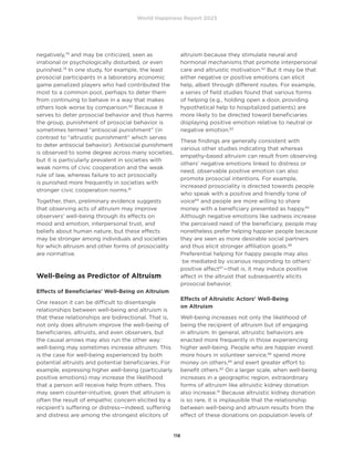 World Happiness Report 2023
118
negatively,78
and may be criticized, seen as
irrational or psychologically disturbed, or even
punished.79
In one study, for example, the least
prosocial participants in a laboratory economic
game penalized players who had contributed the
most to a common pool, perhaps to deter them
from continuing to behave in a way that makes
others look worse by comparison.80
Because it
serves to deter prosocial behavior and thus harms
the group, punishment of prosocial behavior is
sometimes termed “antisocial punishment” (in
contrast to “altruistic punishment” which serves
to deter antisocial behavior). Antisocial punishment
is observed to some degree across many societies,
but it is particularly prevalent in societies with
weak norms of civic cooperation and the weak
rule of law, whereas failure to act prosocially
is punished more frequently in societies with
stronger civic cooperation norms.81
Together, then, preliminary evidence suggests
that observing acts of altruism may improve
observers’ well-being through its effects on
mood and emotion, interpersonal trust, and
beliefs about human nature, but these effects
may be stronger among individuals and societies
for which altruism and other forms of prosociality
are normative.
Well-Being as Predictor of Altruism
Effects of Beneficiaries’ Well-Being on Altruism
One reason it can be difficult to disentangle
relationships between well-being and altruism is
that these relationships are bidirectional. That is,
not only does altruism improve the well-being of
beneficiaries, altruists, and even observers, but
the causal arrows may also run the other way:
well-being may sometimes increase altruism. This
is the case for well-being experienced by both
potential altruists and potential beneficiaries. For
example, expressing higher well-being (particularly
positive emotions) may increase the likelihood
that a person will receive help from others. This
may seem counter-intuitive, given that altruism is
often the result of empathic concern elicited by a
recipient’s suffering or distress—indeed, suffering
and distress are among the strongest elicitors of
altruism because they stimulate neural and
hormonal mechanisms that promote interpersonal
care and altruistic motivation.82
But it may be that
either negative or positive emotions can elicit
help, albeit through different routes. For example,
a series of field studies found that various forms
of helping (e.g., holding open a door, providing
hypothetical help to hospitalized patients) are
more likely to be directed toward beneficiaries
displaying positive emotion relative to neutral or
negative emotion.83
These findings are generally consistent with
various other studies indicating that whereas
empathy-based altruism can result from observing
others’ negative emotions linked to distress or
need, observable positive emotion can also
promote prosocial intentions. For example,
increased prosociality is directed towards people
who speak with a positive and friendly tone of
voice84
and people are more willing to share
money with a beneficiary presented as happy.85
Although negative emotions like sadness increase
the perceived need of the beneficiary, people may
nonetheless prefer helping happier people because
they are seen as more desirable social partners
and thus elicit stronger affiliation goals.86
Preferential helping for happy people may also
be mediated by vicarious responding to others’
positive affect87
—that is, it may induce positive
affect in the altruist that subsequently elicits
prosocial behavior.
Effects of Altruistic Actors’ Well-Being
on Altruism
Well-being increases not only the likelihood of
being the recipient of altruism but of engaging
in altruism. In general, altruistic behaviors are
enacted more frequently in those experiencing
higher well-being. People who are happier invest
more hours in volunteer service,88
spend more
money on others,89
and exert greater effort to
benefit others.90
On a larger scale, when well-being
increases in a geographic region, extraordinary
forms of altruism like altruistic kidney donation
also increase.91
Because altruistic kidney donation
is so rare, it is implausible that the relationship
between well-being and altruism results from the
effect of these donations on population levels of
 