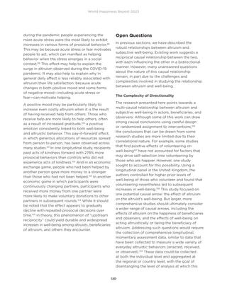 World Happiness Report 2023
120
during the pandemic people experiencing the
most acute stress were the most likely to exhibit
increases in various forms of prosocial behavior.98
This may be because acute stress or fear motivates
people to act, which can manifest as helping
behavior when the stress emerges in a social
context.99
This effect may help to explain the
surge in altruism observed during the COVID-19
pandemic. It may also help to explain why in
general daily affect is less reliably associated with
altruism than life satisfaction: because acute
changes in both positive mood and some forms
of negative mood—including acute stress or
fear—can motivate helping.
A positive mood may be particularly likely to
increase even costly altruism when it is the result
of having received help from others. Those who
receive help are more likely to help others, often
as a result of increased gratitude,100
a positive
emotion consistently linked to both well-being
and altruistic behavior. This pay-it-forward effect,
in which generous allocations of resources spread
from person to person, has been observed across
many studies.101
In one longitudinal study, recipients
paid acts of kindness forward with 278% more
prosocial behaviors than controls who did not
experience acts of kindness.102
And in an economic
exchange game, people who had been helped by
another person gave more money to a stranger
than those who had not been helped.103
In another
economic game in which participants were
continuously changing partners, participants who
received more money from one partner were
more likely to make voluntary donations to other
partners in subsequent rounds.104
While it should
be noted that the effect appears to gradually
decline with repeated prosocial decisions over
time,105
in theory, this phenomenon of “upstream
reciprocity” could yield durable and widespread
increases in well-being among altruists, beneficiaries
of altruism, and others they encounter.
Open Questions
In previous sections, we have described the
robust relationships between altruism and
subjective well-being. Existing work suggests a
reciprocal causal relationship between the two,
with each influencing the other in a bidirectional
manner. However, many unanswered questions
about the nature of this causal relationship
remain, in part due to the challenges and
complexities involved in studying the relationship
between altruism and well-being.
The Complexity of Directionality
The research presented here points towards a
multi-causal relationship between altruism and
subjective well-being in actors, beneficiaries, and
observers. Although some of this work can draw
strong causal conclusions using careful design
or randomized assignment to interventions,106
the conclusions that can be drawn from some
research studies are more limited due to their
correlational nature. For example, some studies
that find positive effects of volunteering on
well-being107
have not accounted for factors that
may drive self-selection into volunteering by
those who are happier. However, one study
sought to account for this possibility. Using a
longitudinal panel in the United Kingdom, the
authors controlled for higher prior levels of
well-being of those who volunteer and found that
volunteering nevertheless led to subsequent
increases in well-being.108
This study focused on
one potential causal arrow: the effect of altruism
on the altruist’s well-being. But larger, more
comprehensive studies should ultimately consider
a wider range of causal arrows, including the
effects of altruism on the happiness of beneficiaries
and observers, and the effects of well-being on
acting altruistically or being the beneficiary of
altruism. Addressing such questions would require
the collection of comprehensive longitudinal,
momentary assessment data, similar to data that
have been collected to measure a wide variety of
everyday altruistic behaviors (enacted, received,
or observed).109
These data could be collected
at both the individual level and aggregated at
the regional or country level, with the goal of
disentangling the level of analysis at which this
 