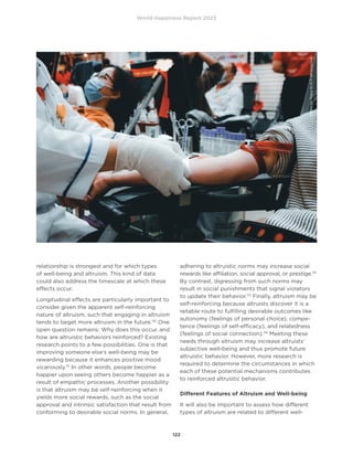 World Happiness Report 2023
122
relationship is strongest and for which types
of well-being and altruism. This kind of data
could also address the timescale at which these
effects occur.
Longitudinal effects are particularly important to
consider given the apparent self-reinforcing
nature of altruism, such that engaging in altruism
tends to beget more altruism in the future.110
One
open question remains: Why does this occur, and
how are altruistic behaviors reinforced? Existing
research points to a few possibilities. One is that
improving someone else’s well-being may be
rewarding because it enhances positive mood
vicariously.111
In other words, people become
happier upon seeing others become happier as a
result of empathic processes. Another possibility
is that altruism may be self-reinforcing when it
yields more social rewards, such as the social
approval and intrinsic satisfaction that result from
conforming to desirable social norms. In general,
adhering to altruistic norms may increase social
rewards like affiliation, social approval, or prestige.112
By contrast, digressing from such norms may
result in social punishments that signal violators
to update their behavior.113
Finally, altruism may be
self-reinforcing because altruists discover it is a
reliable route to fulfilling desirable outcomes like
autonomy (feelings of personal choice), compe-
tence (feelings of self-efficacy), and relatedness
(feelings of social connection).114
Meeting these
needs through altruism may increase altruists’
subjective well-being and thus promote future
altruistic behavior. However, more research is
required to determine the circumstances in which
each of these potential mechanisms contributes
to reinforced altruistic behavior.
Different Features of Altruism and Well-being
It will also be important to assess how different
types of altruism are related to different well-
Photo
by
Nguy
N
Hi
P
on
Unsplash
 