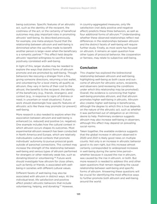 World Happiness Report 2023
123
being outcomes. Specific features of an altruistic
act, such as the identity of the recipient, the
costliness of the act, or the certainty of beneficial
outcomes may play important roles in promoting
altruists’ well-being. As described previously,
for example, one meta-analysis found that the
relationship between altruism and well-being is
diminished when the sacrifice made to benefit
another person is large—even when the beneficiary
is a romantic partner.115
This effect held despite
altruists’ reported willingness to sacrifice being
positively correlated with well-being.
In light of this, larger studies may be needed to
explore the ways that distinct forms of altruism
promote and are promoted by well-being. Though
behaviors like rescuing a stranger from a fire,
giving someone directions, returning a lost wallet,
and volunteering for a local charity all qualify as
altruism, they vary in terms of their cost to the
altruist, the benefits to the recipient, the identity
of the beneficiary (e.g., friends, strangers), and
context (e.g., in response to signs of distress or
need, in uncertain or novel situations). Future
work should disentangle how specific features of
altruistic acts like these may promote (or prevent)
well-being.
More research is also needed to explore when the
association between altruism and well-being is
enhanced (vs. reduced) and positive (vs. negative).
One example includes how the cultural context in
which altruism occurs shapes its outcomes. Most
experimental altruism research has been conducted
in North America and Europe, which are relatively
individualistic cultural contexts that promote
individuals’ autonomy to pursue prosocial goals
outside of parochial connections. This context may
increase the strength of the relationship between
well-being and various types of altruism performed
for strangers or other relatively weak ties, such as
donating blood or volunteering.116
Future work
should investigate how altruism for close others,
such as family or friends, is associated with well-
being in societies with different cultural values.
Different facets of well-being may also be
associated with altruism in distinct ways. At the
individual level, life satisfaction and positive
affect predict altruistic behaviors that include
volunteering, helping, and donating.117
However,
in country-aggregated measures, only life
satisfaction (not daily positive and negative
affect) predicts these three behaviors, as well as
four additional forms of altruism.118
Understanding
whether these observed relationships reflect real
differences in the relationships between altruism
and the distinct facets of well-being will require
further study. Finally, as most work has focused
on altruism, it remains an open question how
other types of prosocial behavior, like cooperation
or fairness, may relate to subjective well-being.
Conclusion
This chapter has explored the bidirectional
relationship between altruism and well-being,
highlighting well-being as both cause and out-
come of altruism for altruistic actors, recipients,
and observers (and reviewing the conditions
under which this relationship may be promoted).
Overall, the evidence is convincing that higher
well-being promotes altruism, and that altruism
promotes higher well-being in altruists. Altruism
also creates higher well-being in beneficiaries,
although the degree to which this is true depends
on the nature of the altruistic act, such as whether
it was performed out of obligation or an intrinsic
desire to help. Preliminary evidence suggests
altruism may also increase well-being in observers,
although this effect may depend on prevailing
social norms.
Taken together, the available evidence suggests
that the global increase in altruism observed in
2020 and 2021 is likely good news on multiple
counts: Not only is an increase in altruistic behavior
good in its own right, but this increase almost
certainly corresponded to widespread increases
in well-being during the same time period—
whether because it caused the rise in altruism,
was caused by the rise in altruism, or both. But
more research is needed to address this and other
open questions that remain regarding the causal
relationship between well-being and specific
forms of altruism. Answering these questions will
be crucial for identifying the most effective ways
to further promote both altruism and well-being
around the world.
 