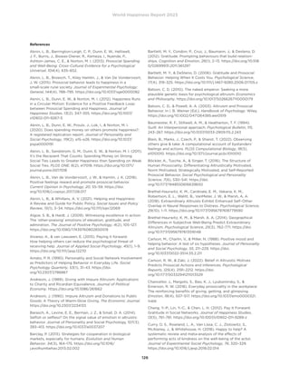 World Happiness Report 2023
126
References
Aknin, L. B., Barrington-Leigh, C. P., Dunn, E. W., Helliwell,
J. F., Burns, J., Biswas-Diener, R., Kemeza, I., Nyende, P.,
Ashton-James, C. E.,  Norton, M. I. (2013). Prosocial Spending
and Well-Being: Cross-Cultural Evidence for a Psychological
Universal. 104(4), 635–652.
Aknin, L. B., Broesch, T., Kiley Hamlin, J.,  Van De Vondervoort,
J. W. (2015). Prosocial behavior leads to happiness in a
small-scale rural society. Journal of Experimental Psychology:
General, 144(4), 788–795. https://doi.org/10.1037/xge0000082
Aknin, L. B., Dunn, E. W.,  Norton, M. I. (2012). Happiness Runs
in a Circular Motion: Evidence for a Positive Feedback Loop
between Prosocial Spending and Happiness. Journal of
Happiness Studies, 13(2), 347–355. https://doi.org/10.1007/
s10902-011-9267-5
Aknin, L. B., Dunn, E. W., Proulx, J., Lok, I.,  Norton, M. I.
(2020). Does spending money on others promote happiness?:
A registered replication report. Journal of Personality and
Social Psychology, 119(2), e15–e26. https://doi.org/10.1037/
pspa0000191
Aknin, L. B., Sandstrom, G. M., Dunn, E. W.,  Norton, M. I. (2011).
It’s the Recipient That Counts: Spending Money on Strong
Social Ties Leads to Greater Happiness than Spending on Weak
Social Ties. PLOS ONE, 6(2), e17018. https://doi.org/10.1371/
journal.pone.0017018
Aknin, L. B., Van de Vondervoort, J. W.,  Hamlin, J. K. (2018).
Positive feelings reward and promote prosocial behavior.
Current Opinion in Psychology, 20, 55–59. https://doi.
org/10.1016/j.copsyc.2017.08.017
Aknin, L. B.,  Whillans, A. V. (2021). Helping and Happiness:
A Review and Guide for Public Policy. Social Issues and Policy
Review, 15(1), 3–34. https://doi.org/10.1111/sipr.12069
Algoe, S. B.,  Haidt, J. (2009). Witnessing excellence in action:
The ‘other-praising’ emotions of elevation, gratitude, and
admiration. The Journal of Positive Psychology, 4(2), 105–127.
https://doi.org/10.1080/17439760802650519
Alvarez, K.,  van Leeuwen, E. (2015). Paying it forward:
How helping others can reduce the psychological threat of
receiving help. Journal of Applied Social Psychology, 45(1), 1–9.
https://doi.org/10.1111/jasp.12270
Amato, P. R. (1990). Personality and Social Network Involvement
as Predictors of Helping Behavior in Everyday Life. Social
Psychology Quarterly, 53(1), 31–43. https://doi.
org/10.2307/2786867
Andreoni, J. (1989). Giving with Impure Altruism: Applications
to Charity and Ricardian Equivalence. Journal of Political
Economy. https://doi.org/10.1086/261662
Andreoni, J. (1990). Impure Altruism and Donations to Public
Goods: A Theory of Warm-Glow Giving. The Economic Journal.
https://doi.org/10.2307/2234133
Barasch, A., Levine, E. E., Berman, J. Z.,  Small, D. A. (2014).
Selfish or selfless? On the signal value of emotion in altruistic
behavior. Journal of Personality and Social Psychology, 107(3),
393–413. https://doi.org/10.1037/a0037207
Barclay, P. (2013). Strategies for cooperation in biological
markets, especially for humans. Evolution and Human
Behavior, 34(3), 164–175. https://doi.org/10.1016/
j.evolhumbehav.2013.02.002
Bartlett, M. Y., Condon, P., Cruz, J., Baumann, J.,  Desteno, D.
(2012). Gratitude: Prompting behaviours that build relation-
ships. Cognition and Emotion, 26(1), 2–13. https://doi.org/10.108
0/02699931.2011.561297
Bartlett, M. Y.,  DeSteno, D. (2006). Gratitude and Prosocial
Behavior: Helping When It Costs You. Psychological Science,
17(4), 319–325. https://doi.org/10.1111/j.1467-9280.2006.01705.x
Batson, C. D. (2010). The naked emperor: Seeking a more
plausible genetic basis for psychological altruism. Economics
and Philosophy. https://doi.org/10.1017/S0266267110000179
Batson, C. D.,  Powell, A. A. (2003). Altruism and Prosocial
Behavior. In I. B. Weiner (Ed.), Handbook of Psychology. Wiley.
https://doi.org/10.1002/0471264385.wei0519
Baumeister, R. F., Stillwell, A. M.,  Heatherton, T. F. (1994).
Guilt: An interpersonal approach. Psychological Bulletin, 115,
243–267. https://doi.org/10.1037/0033-2909.115.2.243
Blain, B., Marks, J., Czech, P.,  Sharot, T. (2022). Observing
others give  take: A computational account of bystanders’
feelings and actions. PLOS Computational Biology, 18(5),
e1010010. https://doi.org/10.1371/journal.pcbi.1010010
Böckler, A., Tusche, A.,  Singer, T. (2016). The Structure of
Human Prosociality: Differentiating Altruistically Motivated,
Norm Motivated, Strategically Motivated, and Self-Reported
Prosocial Behavior. Social Psychological and Personality
Science, 7(6), 530–541. https://doi.
org/10.1177/1948550616639650
Brethel-Haurwitz, K. M., Cardinale, E. M., Vekaria, K. M.,
Robertson, E. L., Walitt, B., VanMeter, J. W.,  Marsh, A. A.
(2018). Extraordinary Altruists Exhibit Enhanced Self–Other
Overlap in Neural Responses to Distress. Psychological Science,
29(10), 1–11. https://doi.org/10.1177/0956797618779590
Brethel-Haurwitz, K. M.,  Marsh, A. A. (2014). Geographical
Differences in Subjective Well-Being Predict Extraordinary
Altruism. Psychological Science, 25(3), 762–771. https://doi.
org/10.1177/0956797613516148
Carlson, M., Charlin, V.,  Miller, N. (1988). Positive mood and
helping behavior: A test of six hypotheses. Journal of Personality
and Social Psychology, 55, 211–229. https://doi.
org/10.1037/0022-3514.55.2.211
Carlson, R. W.,  Zaki, J. (2022). Belief in Altruistic Motives
Predicts Prosocial Actions and Inferences. Psychological
Reports, 125(4), 2191–2212. https://doi.
org/10.1177/00332941211013529
Chancellor, J., Margolis, S., Bao, K. J., Lyubomirsky, S., 
Emerson, R. W. (2018). Everyday prosociality in the workplace:
The reinforcing benefits of giving, getting, and glimpsing.
Emotion, 18(4), 507–517. https://doi.org/10.1037/emo0000321.
supp
Chang, Y.-P., Lin, Y.-C.,  Chen, L. H. (2012). Pay It Forward:
Gratitude in Social Networks. Journal of Happiness Studies,
13(5), 761–781. https://doi.org/10.1007/s10902-011-9289-z
Curry, O. S., Rowland, L. A., Van Lissa, C. J., Zlotowitz, S.,
McAlaney, J.,  Whitehouse, H. (2018). Happy to help? A
systematic review and meta-analysis of the effects of
performing acts of kindness on the well-being of the actor.
Journal of Experimental Social Psychology, 76, 320–329.
https://doi.org/10.1016/j.jesp.2018.02.014
 