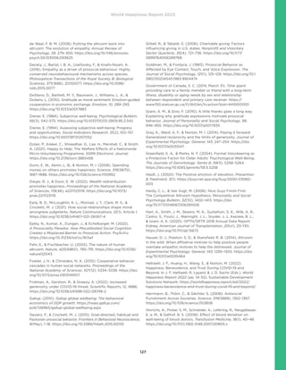 World Happiness Report 2023
127
de Waal, F. B. M. (2008). Putting the altruism back into
altruism: The evolution of empathy. Annual Review of
Psychology, 59, 279–300. https://doi.org/10.1146/annurev.
psych.59.103006.093625
Decety, J., Bartal, I. B. A., Uzefovsky, F.,  Knafo-Noam, A.
(2016). Empathy as a driver of prosocial behaviour: Highly
conserved neurobehavioural mechanisms across species.
Philosophical Transactions of the Royal Society B: Biological
Sciences, 371(1686), 20150077. https://doi.org/10.1098/
rstb.2015.0077
DeSteno, D., Bartlett, M. Y., Baumann, J., Williams, L. A., 
Dickens, L. (2010). Gratitude as moral sentiment: Emotion-guided
cooperation in economic exchange. Emotion, 10, 289–293.
https://doi.org/10.1037/a0017883
Diener, E. (1984). Subjective well-being. Psychological Bulletin,
95(3), 542–575. https://doi.org/10.1037/0033-2909.95.3.542
Diener, E. (1994). Assessing subjective well-being: Progress
and opportunities. Social Indicators Research, 31(2), 103–157.
https://doi.org/10.1007/BF01207052
Dolan, P., Krekel, C., Shreedhar, G., Lee, H., Marshall, C.,  Smith,
A. (2021). Happy to Help: The Welfare Effects of a Nationwide
Micro-Volunteering Programme. SSRN Electronic Journal.
https://doi.org/10.2139/ssrn.3865456
Dunn, E. W., Aknin, L. B.,  Norton, M. I. (2008). Spending
money on others promotes happiness. Science, 319(5870),
1687–1688. https://doi.org/10.1126/science.1150952
Dwyer, R. J.,  Dunn, E. W. (2022). Wealth redistribution
promotes happiness. Proceedings of the National Academy
of Sciences, 119(46), e2211123119. https://doi.org/10.1073/
pnas.2211123119
Earp, B. D., McLoughlin, K. L., Monrad, J. T., Clark, M. S., 
Crockett, M. J. (2021). How social relationships shape moral
wrongness judgments. Nature Communications, 12(1), Article 1.
https://doi.org/10.1038/s41467-021-26067-4
Epley, N., Kumar, A., Dungan, J.,  Echelbarger, M. (2022).
A Prosociality Paradox: How Miscalibrated Social Cognition
Creates a Misplaced Barrier to Prosocial Action. PsyArXiv.
https://doi.org/10.31234/osf.io/9t3wf
Fehr, E.,  Fischbacher, U. (2003). The nature of human
altruism. Nature, 425(6960), 785–791. https://doi.org/10.1038/
nature02043
Fowler, J. H.,  Christakis, N. A. (2010). Cooperative behavior
cascades in human social networks. Proceedings of the
National Academy of Sciences, 107(12), 5334–5338. https://doi.
org/10.1073/pnas.0913149107
Fridman, A., Gershon, R.,  Gneezy, A. (2022). Increased
generosity under COVID-19 threat. Scientific Reports, 12, 4886.
https://doi.org/10.1038/s41598-022-08748-2
Gallup. (2010). Gallup global wellbeing: The behavioral
economics of GDP growth. https://news.gallup.com/
poll/126965/gallup-global-wellbeing.aspx
Gesiarz, F.,  Crockett, M. J. (2015). Goal-directed, habitual and
Pavlovian prosocial behavior. Frontiers in Behavioral Neuroscience,
9(May), 1–18. https://doi.org/10.3389/fnbeh.2015.00135
Gittell, R.,  Tebaldi, E. (2006). Charitable giving: Factors
influencing giving in U.S. states. Nonprofit and Voluntary
Sector Quarterly, 35(4), 721–736. https://doi.org/10.1177/
0899764006289768
Goldman, M.,  Fordyce, J. (1983). Prosocial Behavior as
Affected by Eye Contact, Touch, and Voice Expression. The
Journal of Social Psychology, 121(1), 125–129. https://doi.org/10.1
080/00224545.1983.9924474
Government of Canada, S. C. (2014, March 31). Time spent
providing care to a family member or friend with a long-term
illness, disability or aging needs by sex and relationship
between respondent and primary care receiver. https://
www150.statcan.gc.ca/t1/tbl1/en/tv.action?pid=4410001001
Grant, A. M.,  Gino, F. (2010). A little thanks goes a long way:
Explaining why gratitude expressions motivate prosocial
behavior. Journal of Personality and Social Psychology, 98,
946–955. https://doi.org/10.1037/a0017935
Gray, K., Ward, A. F.,  Norton, M. I. (2014). Paying it forward:
Generalized reciprocity and the limits of generosity. Journal of
Experimental Psychology: General, 143, 247–254. https://doi.
org/10.1037/a0031047
Greenfield, E. A.,  Marks, N. F. (2004). Formal Volunteering as
a Protective Factor for Older Adults’ Psychological Well-Being.
The Journals of Gerontology: Series B, 59(5), S258–S264.
https://doi.org/10.1093/geronb/59.5.S258
Haidt, J. (2000). The Positive emotion of elevation. Prevention
 Treatment, 3(1). https://psycnet.apa.org/buy/2000-03082-
003
Hardy, C. L.,  Van Vugt, M. (2006). Nice Guys Finish First:
The Competitive Altruism Hypothesis. Personality and Social
Psychology Bulletin, 32(10), 1402–1413. https://doi.
org/10.1177/0146167206291006
Hart, A., Smith, J. M., Skeans, M. A., Gustafson, S. K., Wilk, A. R.,
Castro, S., Foutz, J., Wainright, J. L., Snyder, J. J., Kasiske, B. L.,
 Israni, A. K. (2020). OPTN/SRTR 2018 Annual Data Report:
Kidney. American Journal of Transplantation, 20(s1), 20–130.
https://doi.org/10.1111/ajt.15672
Hauser, D. J., Preston, S. D.,  Stansfield, R. B. (2014). Altruism
in the wild: When affiliative motives to help positive people
overtake empathic motives to help the distressed. Journal of
Experimental Psychology: General, 143, 1295–1305. https://doi.
org/10.1037/a0035464
Helliwell, J. F., Huang, H., Wang, S.,  Norton, M. (2022).
Happiness, Benevolence, and Trust During COVID-19 and
Beyond. In J. F. Helliwell, R. Layard,  J. D. Sachs (Eds.), World
Happiness Report 2022 (pp. 14–52). Sustainable Development
Solutions Network. https://worldhappiness.report/ed/2022/
happiness-benevolence-and-trust-during-covid-19-and-beyond/
Herrmann, B., Thöni, C.,  Gächter, S. (2008). Antisocial
Punishment Across Societies. Science, 319(5868), 1362–1367.
https://doi.org/10.1126/science.1153808
Hinrichs, A., Picker, S. M., Schneider, A., Lefering, R., Neugebauer,
E. a. M.,  Gathof, B. S. (2008). Effect of blood donation on
well-being of blood donors. Transfusion Medicine, 18(1), 40–48.
https://doi.org/10.1111/j.1365-3148.2007.00805.x
 
