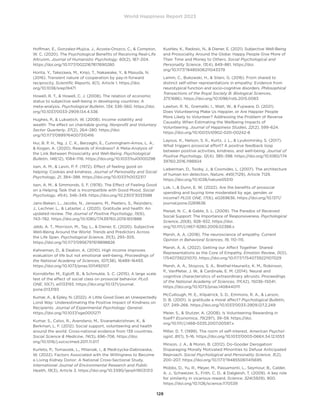 World Happiness Report 2023
128
Hoffman, E., Gonzalez-Mujica, J., Acosta-Orozco, C.,  Compton,
W. C. (2020). The Psychological Benefits of Receiving Real-Life
Altruism. Journal of Humanistic Psychology, 60(2), 187–204.
https://doi.org/10.1177/0022167817690280
Horita, Y., Takezawa, M., Kinjo, T., Nakawake, Y.,  Masuda, N.
(2016). Transient nature of cooperation by pay-it-forward
reciprocity. Scientific Reports, 6(1), Article 1. https://doi.
org/10.1038/srep19471
Howell, R. T.,  Howell, C. J. (2008). The relation of economic
status to subjective well-being in developing countries: A
meta-analysis. Psychological Bulletin, 134, 536–560. https://doi.
org/10.1037/0033-2909.134.4.536
Hughes, P.,  Luksetich, W. (2008). Income volatility and
wealth: The effect on charitable giving. Nonprofit and Voluntary
Sector Quarterly, 37(2), 264–280. https://doi.
org/10.1177/0899764007310416
Hui, B. P. H., Ng, J. C. K., Berzaghi, E., Cunningham-Amos, L. A.,
 Kogan, A. (2020). Rewards of Kindness? A Meta-Analysis of
the Link Between Prosociality and Well-Being. Psychological
Bulletin, 146(12), 1084–1116. https://doi.org/10.1037/bul0000298
Isen, A. M.,  Levin, P. F. (1972). Effect of feeling good on
helping: Cookies and kindness. Journal of Personality and Social
Psychology, 21, 384–388. https://doi.org/10.1037/h0032317
Isen, A. M.,  Simmonds, S. F. (1978). The Effect of Feeling Good
on a Helping Task that is Incompatible with Good Mood. Social
Psychology, 41(4), 346–349. https://doi.org/10.2307/3033588
Jans-Beken, L., Jacobs, N., Janssens, M., Peeters, S., Reijnders,
J., Lechner, L.,  Lataster, J. (2020). Gratitude and health: An
updated review. The Journal of Positive Psychology, 15(6),
743–782. https://doi.org/10.1080/17439760.2019.1651888
Jebb, A. T., Morrison, M., Tay, L.,  Diener, E. (2020). Subjective
Well-Being Around the World: Trends and Predictors Across
the Life Span. Psychological Science, 31(3), 293–305.
https://doi.org/10.1177/0956797619898826
Kahneman, D.,  Deaton, A. (2010). High income improves
evaluation of life but not emotional well-being. Proceedings of
the National Academy of Sciences, 107(38), 16489–16493.
https://doi.org/10.1073/pnas.1011492107
Korndörfer, M., Egloff, B.,  Schmukle, S. C. (2015). A large scale
test of the effect of social class on prosocial behavior. PLoS
ONE, 10(7), e0133193. https://doi.org/10.1371/journal.
pone.0133193
Kumar, A.,  Epley, N. (2022). A Little Good Goes an Unexpectedly
Lond Way: Underestimating the Positive Impact of Kindness on
Recipients. Journal of Experimental Psychology: General.
https://doi.org/10.1037/xge0001271
Kumar, S., Calvo, R., Avendano, M., Sivaramakrishnan, K., 
Berkman, L. F. (2012). Social support, volunteering and health
around the world: Cross-national evidence from 139 countries.
Social Science  Medicine, 74(5), 696–706. https://doi.
org/10.1016/j.socscimed.2011.11.017
Kurleto, P., Tomaszek, L., Milaniak, I.,  Medrzycka-Dabrowska,
W. (2022). Factors Associated with the Willingness to Become
a Living Kidney Donor: A National Cross-Sectional Study.
International Journal of Environmental Research and Public
Health, 19(3), Article 3. https://doi.org/10.3390/ijerph19031313
Kushlev, K., Radosic, N.,  Diener, E. (2021). Subjective Well-Being
and Prosociality Around the Globe: Happy People Give More of
Their Time and Money to Others. Social Psychological and
Personality Science, 13(4), 849–861. https://doi.
org/10.1177/19485506211043379
Lamm, C., Bukowski, H.,  Silani, G. (2016). From shared to
distinct self-other representations in empathy: Evidence from
neurotypical function and socio-cognitive disorders. Philosophical
Transactions of the Royal Society B: Biological Sciences,
371(1686). https://doi.org/10.1098/rstb.2015.0083
Lawton, R. N., Gramatki, I., Watt, W.,  Fujiwara, D. (2021).
Does Volunteering Make Us Happier, or Are Happier People
More Likely to Volunteer? Addressing the Problem of Reverse
Causality When Estimating the Wellbeing Impacts of
Volunteering. Journal of Happiness Studies, 22(2), 599–624.
https://doi.org/10.1007/s10902-020-00242-8
Layous, K., Nelson, S. K., Kurtz, J. L.,  Lyubomirsky, S. (2017).
What triggers prosocial effort? A positive feedback loop
between positive activities, kindness, and well-being. Journal of
Positive Psychology, 12(4), 385–398. https://doi.org/10.1080/174
39760.2016.1198924
Lieberman, D., Tooby, J.,  Cosmides, L. (2007). The architecture
of human kin detection. Nature, 445(7129), Article 7129.
https://doi.org/10.1038/nature05510
Lok, I.,  Dunn, E. W. (2022). Are the benefits of prosocial
spending and buying time moderated by age, gender, or
income? PLOS ONE, 17(6), e0269636. https://doi.org/10.1371/
journal.pone.0269636
Maisel, N. C.,  Gable, S. L. (2009). The Paradox of Received
Social Support: The Importance of Responsiveness. Psychological
Science, 20(8), 928–932. https://doi.
org/10.1111/j.1467-9280.2009.02388.x
Marsh, A. A. (2018). The neuroscience of empathy. Current
Opinion in Behavioral Sciences, 19, 110–115.
Marsh, A. A. (2022). Getting our Affect Together: Shared
Representations as the Core of Empathy. Emotion Review, 0(0),
175407392211070. https://doi.org/10.1177/17540739221107029
Marsh, A. A., Stoycos, S. A., Brethel-Haurwitz, K. M., Robinson,
P., VanMeter, J. W.,  Cardinale, E. M. (2014). Neural and
cognitive characteristics of extraordinary altruists. Proceedings
of the National Academy of Sciences, 111(42), 15036–15041.
https://doi.org/10.1073/pnas.1408440111
McCullough, M. E., Kilpatrick, S. D., Emmons, R. A.,  Larson,
D. B. (2001). Is gratitude a moral affect? Psychological Bulletin,
127, 249–266. https://doi.org/10.1037/0033-2909.127.2.249
Meier, S.,  Stutzer, A. (2008). Is Volunteering Rewarding in
Itself? Economica, 75(297), 39–59. https://doi.
org/10.1111/j.1468-0335.2007.00597.x
Miller, D. T. (1999). The norm of self-interest. American Psychol-
ogist, 81(1), 5–16. https://doi.org/10.1037/0003-066X.54.12.1053
Minson, J. A.,  Monin, B. (2012). Do-Gooder Derogation:
Disparaging Morally Motivated Minorities to Defuse Anticipated
Reproach. Social Psychological and Personality Science, 3(2),
200–207. https://doi.org/10.1177/1948550611415695
Mobbs, D., Yu, R., Meyer, M., Passamonti, L., Seymour, B., Calder,
A. J., Schweizer, S., Frith, C. D.,  Dalgleish, T. (2009). A key role
for similarity in vicarious reward. Science, 324(5929), 900.
https://doi.org/10.1126/science.1170539
 