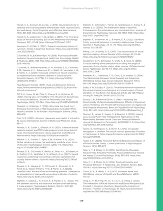 World Happiness Report 2023
129
Morelli, S. A., Knutson, B.,  Zaki, J. (2018). Neural sensitivity to
personal and vicarious reward differentially relate to prosociality
and well-being. Social Cognitive and Affective Neuroscience,
13(8), 831–839. https://doi.org/10.1093/scan/nsy056
Morelli, S. A., Lieberman, M. D.,  Zaki, J. (2015). The Emerging
Study of Positive Empathy. Social and Personality Psychology
Compass, 9(2), 57–68. https://doi.org/10.1111/spc3.12157
Neumann, E.,  Zaki, J. (2022). Toward a social psychology of
cynicism. Trends in Cognitive Sciences. https://doi.org/10.1016/
j.tics.2022.09.009
O’Connell, B. H.,  Killeen-Byrt, M. (2018). Psychosocial health
mediates the gratitude-physical health link. Psychology, Health
 Medicine, 23(9), 1145–1150. https://doi.org/10.1080/13548506.
2018.1469782
O’Connell, K., Brethel-Haurwitz, K. M., Rhoads, S. A., Cardinale,
E. M., Vekaria, K. M., Robertson, E. L., Walitt, B., Vanmeter, J. W.,
 Marsh, A. A. (2019). Increased similarity of neural responses
to experienced and empathic distress in costly altruism.
Scientific Reports, 9(10774), 1–11. https://doi.org/10.1038/
s41598-019-47196-3
Pew Research Center. (2019). Trust and Distrust in America.
https://www.pewresearch.org/politics/2019/07/22/trust-and-
distrust-in-america/
Piff, P. K., Kraus, M. W., Côté, S., Cheng, B. H.,  Keltner, D.
(2010). Having Less, Giving More: The Influence of Social Class
on Prosocial Behavior. Journal of Personality and Social
Psychology, 99(5), 771–784. https://doi.org/10.1037/a0020092
Pleasant, A.,  Barclay, P. (2018). Why Hate the Good Guy?
Antisocial Punishment of High Cooperators Is Greater When
People Compete To Be Chosen. Psychological Science, 29(6),
868–876.
Post, S. G. (2005). Altruism, Happiness, and Health: It’s Good to
Be Good. International Journal of Behavioral Medicine, 12(2),
66–77.
Rhoads, S. A., Cutler, J.,  Marsh, A. A. (2021). A feature-based
network analysis and fMRI meta-analysis reveal three distinct
types of prosocial decisions. Social Cognitive and Affective
Neuroscience. https://doi.org/10.1093/scan/nsab079
Rhoads, S. A., Gunter, D., Ryan, R. M.,  Marsh, A. A. (2021).
Global variation in subjective well-being predicts seven forms
of altruism. Psychological Science, 32(8), 1–15. https://doi.
org/10.1177/0956797621994767
Rhoads, S. A., O’Connell, K., Berluti, K., Ploe, M. L., Elizabeth, H.
S., Dutton, M. A., VanMeter, A. S.,  Marsh, A. A. (2022). Neural
responses underlying extraordinary altruists’ generosity for
socially distant others. PsyArXiv. https://doi.org/10.31234/osf.
io/8erfa
Rhoads, S. A., Vekaria, K. M., O’Connell, K., Elizabeth, H. S.,
Rand, D. G., Kozak Williams, M. N.,  Marsh, A. A. (2022).
Unselfish traits and social decision-making patterns characterize
six populations of real-world extraordinary altruists. PsyArXiv.
https://doi.org/10.31234/osf.io/sykmv
Righetti, F., Sakaluk, J. K., Faure, R.,  Impett, E. A. (2020). The
link between sacrifice and relational and personal well-being:
A meta-analysis. Psychological Bulletin, 146(10), 900–921.
https://doi.org/10.1037/bul0000297
Righetti, F., Schneider, I., Ferrier, D., Spiridonova, T., Xiang, R., 
Impett, E. A. (2020). The bittersweet taste of sacrifice:
Consequences for ambivalence and mixed reactions. Journal of
Experimental Psychology: General, 149, 1950–1968. https://doi.
org/10.1037/xge0000750
Righetti, F., Visserman, M. L.,  Impett, E. A. (2022). Sacrifices:
Costly prosocial behaviors in romantic relationships. Current
Opinion in Psychology, 44, 74–79. https://doi.org/10.1016/j.
copsyc.2021.08.031
Rilling, J. K.,  Sanfey, A. G. (2011). The neuroscience of social
decision-making. Annual Review of Psychology, 62, 23–48.
https://doi.org/10.1146/annurev.psych.121208.131647
Sandstrom, G. M., Schmader, T., Croft, A.,  Kwok, N. (2019).
A social identity threat perspective on being the target of
generosity from a higher status other. Journal of Experimental
Social Psychology, 82, 98–114. https://doi.org/10.1016/j.
jesp.2018.12.004
Siedlecki, K. L., Salthouse, T. A., Oishi, S.,  Jeswani, S. (2014).
The Relationship Between Social Support and Subjective
Well-Being Across Age. Social Indicators Research, 117(2),
561–576. https://doi.org/10.1007/s11205-013-0361-4
Sojka, B. N.,  Sojka, P. (2003). The blood-donation experience:
Perceived physical, psychological and social impact of blood
donation on the donor. Vox Sanguinis, 84(2), 120–128. https://
doi.org/10.1046/j.1423-0410.2003.00271.x
Spivey, C. B.,  Prentice-Dunn, S. (1990). Assessing the
Directionality of Deindividuated Behavior: Effects of Deindivid-
uation, Modeling, and Private Self-Consciousness on Aggressive
and Prosocial Responses. Basic and Applied Social Psychology,
11(4), 387–403. https://doi.org/10.1207/s15324834basp1104_3
Stamos, A., Lange, F., Huang, S.,  Dewitte, S. (2020). Having
Less, Giving More? Two Preregistered Replications of the
Relationship Between Social Class and Prosocial Behavior.
Journal of Research in Personality, 84(103902), 1–9. https://doi.
org/10.1016/J.JRP.2019.103902
Tasimi, A., Dominguez, A.,  Wynn, K. (2015). Do-gooder
derogation in children: The social costs of generosity. Frontiers
in Psychology, 6. https://www.frontiersin.org/articles/10.3389/
fpsyg.2015.01036
Taylor, S. E. (2006). Tend and Befriend: Biobehavioral Bases of
Affiliation Under Stress. Current Directions in Psychological
Science, 15(6), 273-277.
Telle, N.-T.,  Pfister, H.-R. (2012). Not Only the Miserable
Receive Help: Empathy Promotes Prosocial Behaviour Toward
the Happy. Current Psychology, 31(4), 393–413. https://doi.
org/10.1007/s12144-012-9157-y
Telle, N.-T.,  Pfister, H.-R. (2016). Positive Empathy and
Prosocial Behavior: A Neglected Link. Emotion Review, 8(2),
154–163. https://doi.org/10.1177/1754073915586817
Thoits, P. A.,  Hewitt, L. N. (2001). Volunteer Work and
Well-Being. Journal of Health and Social Behavior, 42(2),
115–131.
Tong, Z., Yi, M., Feng, W., Yu, Y., Liu, D.,  Zhang, J. (2021).
The Interaction of Facial Expression and Donor-Recipient Eye
Contact in Donation Intentions: Based on the Intensity of
Emotion. Frontiers in Psychology, 12. https://www.frontiersin.
org/articles/10.3389/fpsyg.2021.661851
 