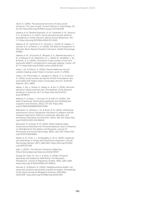 World Happiness Report 2023
130
Vaish, A. (2018). The prosocial functions of early social
emotions: The case of guilt. Current Opinion in Psychology, 20,
25–29. https://doi.org/10.1016/j.copsyc.2017.08.008
Vekaria, K. M., Brethel-Haurwitz, K. M., Cardinale, E. M., Stoycos,
S. A.,  Marsh, A. A. (2017). Social discounting and distance
perceptions in costly altruism. Nature Human Behaviour, 1(5),
1–7. https://doi.org/10.1038/s41562-017-0100
Vekaria, K. M., Hammell, A. E., Vincent, L., Smith, M., Rogers, T.,
Switzer, G. E.,  Marsh, A. A. (2019). The Role of Prospection in
Altruistic Bone Marrow Donation Decisions. Health Psychology,
2(999).
Vekaria, K. M., O’Connell, K., Rhoads, S. A., Brethel-Haurwitz, K.
M., Cardinale, E. M., Robertson, E. L., Walitt, B., VanMeter, J. W.,
 Marsh, A. A. (2020). Activation in bed nucleus of the stria
terminalis (BNST) corresponds to everyday helping. Cortex, 127,
67–77. https://doi.org/10.1016/j.cortex.2020.02.001
Vieira, J. B.,  Olsson, A. (2022). Neural defensive circuits
underlie helping under threat in humans. eLife, 11, e78162.
Vieira, J. B., Pierzchajlo, S., Jangard, S., Marsh, A. A.,  Olsson,
A. (2022). Acute anxiety during the COVID-19 pandemic was
associated with higher levels of everyday altruism. Scientific
Reports, 12(1), 18619.
Wang, Y., Ge, J., Zhang, H., Wang, H.,  Xie, X. (2019). Altruistic
behaviors relieve physical pain. Proceedings of the National
Academy of Sciences, 29, 1–9. https://doi.org/10.1073/
pnas.1911861117
Watkins, P., Scheer, J., Ovnicek, M.,  Kolts, R. (2006). The
debt of gratitude: Dissociating gratitude and indebtedness.
Cognition and Emotion, 20(2), 217–241. https://doi.
org/10.1080/02699930500172291
Weinstein, N., DeHaan, C. R.,  Ryan, R. M. (2010). Attributing
autonomous versus introjected motivation to helpers and the
recipient experience: Effects on gratitude, attitudes, and
well-being. Motivation and Emotion, 34(4), 418–431. https://doi.
org/10.1007/s11031-010-9183-8
Weinstein, N.,  Ryan, R. M. (2010). When Helping Helps:
Autonomous Motivation for Prosocial Behavior and Its Influence
on Well-Being for the Helper and Recipient. Journal of
Personality and Social Psychology, 98(2), 222–244. https://doi.
org/10.1037/a0016984
Wood, A. M., Froh, J. J.,  Geraghty, A. W. A. (2010). Gratitude
and well-being: A review and theoretical integration. Clinical
Psychology Review, 30(7), 890–905. https://doi.org/10.1016/
j.cpr.2010.03.005
Zaki, J. (2014). The Altruism Hierarchy. Edge.Org.
https://www.edge.org/response-detail/25507
Zhang, W., Chen, M., Xie, Y.,  Zhao, Z. (2018). Prosocial
Spending and Subjective Well-Being: The Recipient
Perspective. Journal of Happiness Studies, 19(8), 2267–2281.
https://doi.org/10.1007/s10902-017-9918-2
Zwirner, E.,  Raihani, N. (2020). Neighbourhood wealth, not
urbanicity, predicts prosociality towards strangers. Proceedings
of the Royal Society B: Biological Sciences, 287(1936),
20201359. https://doi.org/10.1098/rspb.2020.1359
 