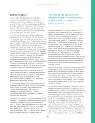 World Happiness Report 2023
133
Summary Abstract
Social media data has become the largest
cross-sectional and longitudinal dataset on
emotions, cognitions, and behaviors in human
history. To use social media data, such as Twitter,
to assess well-being on a large-scale promises to
be cost-effective, available near real-time, and
with a high spatial resolution (for example, down
to town, county, or zip code levels).
The methods for assessment have undergone
substantial improvement over the last decade.
For example, the cross-sectional prediction of U.S.
county life satisfaction from Twitter has improved
from r = .37 to r = .54 (when training and comparing
against CDC surveys, out-of-sample),1
which
exceeds the predictive power of log. income of
r = .35.2
Using Gallup phone surveys, Twitter-based
estimation reaches accuracies of r = .62.3
Beyond
the cost-effectiveness of this unobtrusive measure-
ment, these “big data” approaches are flexible
in that they can operate at different levels of
geographic aggregation (nations, states, cities,
and counties) and cover a wide range of well-being
constructs spanning life satisfaction, positive/
negative affect, as well as the relative expression
of positive traits, such as empathy and trust.4
Perhaps most promising, the size of the social
media datasets allows for measurement in space
and time down to county–month, a granularity
well suited to test hypotheses about the
determinants and consequences of well-being
with quasi-experimental designs.
In this chapter, we propose that the methods to
measure the psychological states of populations
have evolved along two main axes reflecting
(1) how social media data are collected,
aggregated, and weighted and (2) how
psychological estimates are derived from the
unstructured language.
For organizational purposes, we argue that (1) the
methods to aggregate data have evolved roughly
over three generations. In the first generation
(Gen 1), random samples of tweets (such as those
obtained through Twitter’s random data feed)
were aggregated – and then analyzed. In the
second generation (Gen 2), Twitter data is aggre-
gated to the person-level, so geographic or
temporal language samples are analyzed as a
sample of individuals rather than a collection of
tweets. More advanced Gen 2 approaches also
introduce person-level weights through
post-stratification techniques – similar to repre-
sentative phone surveys – to decrease selection
biases and increase the external validity of the
measurements. We suggest that we are at the
beginning of the third generation of methods
(Gen 3) that leverage within-person longitudinal
designs (i.e., model individuals over time) in
addition to the Gen 2 advances to achieve
increased assessment accuracy and enable
quasi-experimental research designs. Early results
indicate that these newer generations of person-
level methods enable digital cohort studies and
may yield the greatest longitudinal stability and
external validity.
Regarding (2) how psychological states and traits
are estimated from language, we briefly discuss
the evolution of methods in terms of three levels
(for organizational purposes), which have been
discussed in prior work.5
These are the use of
dictionaries and annotated word lists (Level 1),
machine-learning-based models, such as modern
sentiment systems (Level 2), and large language
models (Level 3).
These methods have iteratively addressed most of
the prominent concerns about using noisy social
media data for population estimation. Specifically,
the use of machine-learning prediction models
applied to open-vocabulary features (Level 2)
trained on relatively reliable population estimates
(such as random phone surveys) allows the
language signal to fit to the “ground truth.” It
implicitly addresses (a) self-presentation biases
and social desirability biases (by only fitting on
the signal that generalizes), as evidenced by high
out-of-sample prediction accuracies. The user-level
aggregation and resultant equal weighting of
users in Gen 2 reduce the error due to (b) bots.
The size of the social media
datasets allows for measurement
in space and time down to
county–month.
 