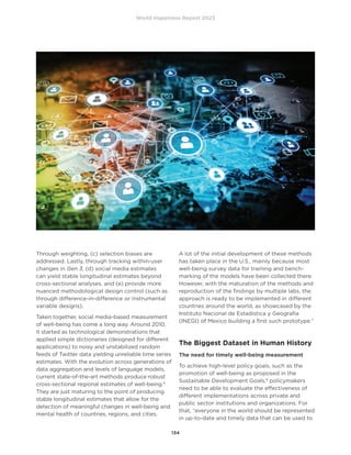 World Happiness Report 2023
134
Through weighting, (c) selection biases are
addressed. Lastly, through tracking within-user
changes in Gen 3, (d) social media estimates
can yield stable longitudinal estimates beyond
cross-sectional analyses, and (e) provide more
nuanced methodological design control (such as
through difference-in-difference or instrumental
variable designs).
Taken together, social media-based measurement
of well-being has come a long way. Around 2010,
it started as technological demonstrations that
applied simple dictionaries (designed for different
applications) to noisy and unstabilized random
feeds of Twitter data yielding unreliable time series
estimates. With the evolution across generations of
data aggregation and levels of language models,
current state-of-the-art methods produce robust
cross-sectional regional estimates of well-being.6
They are just maturing to the point of producing
stable longitudinal estimates that allow for the
detection of meaningful changes in well-being and
mental health of countries, regions, and cities.
A lot of the initial development of these methods
has taken place in the U.S., mainly because most
well-being survey data for training and bench-
marking of the models have been collected there.
However, with the maturation of the methods and
reproduction of the findings by multiple labs, the
approach is ready to be implemented in different
countries around the world, as showcased by the
Instituto Nacional de Estadística y Geografía
(INEGI) of Mexico building a first such prototype.7
The Biggest Dataset in Human History
The need for timely well-being measurement
To achieve high-level policy goals, such as the
promotion of well-being as proposed in the
Sustainable Development Goals,8
policymakers
need to be able to evaluate the effectiveness of
different implementations across private and
public sector institutions and organizations. For
that, “everyone in the world should be represented
in up-to-date and timely data that can be used to
 