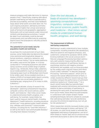 World Happiness Report 2023
135
measure progress and make decisions to improve
people’s lives.”9
Specifically, ongoing data about
people’s well-being can help to evaluate policy,
provide accountability, and help close feedback
loops about what works and what does not. For
such ongoing evaluation, well-being estimates
are needed at higher than annual and national
levels of temporal and geographic aggregation.
Particularly with an eye towards under-resourced
contexts and developing economies, it would
be ideal if such estimates could be derived
unobtrusively and cost-effectively by analyzing
digital traces that populations naturally produce
on social media.
The potential of social media data for
population health and well-being
As perhaps the most prominent of such data
sources, social media data has become the largest
cross-sectional and longitudinal dataset on
human emotions, cognitions, behaviors, and
health in human history.10
Social media platforms
are widely used across the globe. In a survey
conducted in 11 emerging economies and devel-
oping countries across a wide range of global
regions (e.g., Venezuela, Kenya, India, Lebanon),
social media platforms (such as Facebook) and
messaging apps (such as WhatsApp) were found
to be widely used. Across studied countries, a
median of 64% of surveyed adults report currently
using at least one social media platform or
messaging app, ranging from 31 % (India) to 85%
(Lebanon).11
Over the last decade, a body of research has
developed – spanning computational linguistics,
computer science, the social sciences, public
health, and medicine – that mines social media
to understand human health, progress, and
well-being. For example, social media has
been used to measure mental health, including
depression,12
health behaviors, including excessive
alcohol use,13
more general public health ailments
(e.g., allergies and insomnia),14
communicable
diseases, including the flu15
and H1N1 influenza,16
as well as the risk for non-communicable diseases,17
including heart disease mortality.18
The measurement of different
well-being components
Well-being is widely understood to have multiple
components, including evaluative (life satisfaction),
affective (positive and negative emotion), and
eudaimonic components (purpose; OECD, 2013).
Existing methods in the social sciences and in
Natural Language Processing have been particu-
larly well-suited to measuring the affective/
emotional component of well-being. Namely, in
psychology, positive and negative emotion
dictionaries are available, such as those provided
by the widely-used Linguistic Inquiry and Word
Count (LIWC) software.19
In Natural Language
Processing, “sentiment analysis”, which aims to
measure the overall affect/sentiment of texts, is
widely studied by different research groups that
routinely compare the performance of sentiment
prediction systems on “shared tasks.”20
As a
result, social media data has typically been
analyzed with emotion dictionaries and sentiment
analysis to derive estimates of well-being. In
reviewing the early work of well-being estimates
from social media, these affect-focused analyses
in combination with simple random Twitter
sampling techniques, led some scholars to conclude
that well-being estimates “provide satisfactory
accuracy for emotional experiences, but not yet
for life satisfaction.”21
Other researchers recently reviewed studies using
social media language to assess well-being.22
Of
45 studies, six used social media to estimate the
aggregated well-being of geographies, and all of
them relied on Twitter data and on emotional and
sentiment dictionaries to derive their estimates.
Over the last decade, a
body of research has developed –
spanning computational
linguistics, computer science,
the social sciences, public health,
and medicine – that mines social
media to understand human
health, progress, and well-being.
 