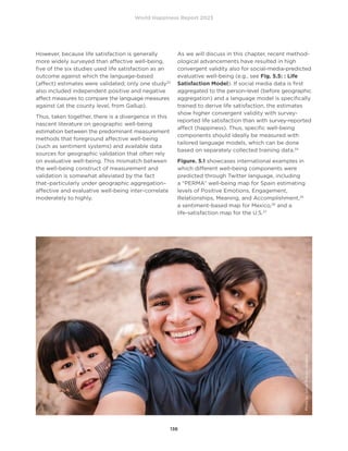 World Happiness Report 2023
136
However, because life satisfaction is generally
more widely surveyed than affective well-being,
five of the six studies used life satisfaction as an
outcome against which the language-based
(affect) estimates were validated; only one study23
also included independent positive and negative
affect measures to compare the language measures
against (at the county level, from Gallup).
Thus, taken together, there is a divergence in this
nascent literature on geographic well-being
estimation between the predominant measurement
methods that foreground affective well-being
(such as sentiment systems) and available data
sources for geographic validation that often rely
on evaluative well-being. This mismatch between
the well-being construct of measurement and
validation is somewhat alleviated by the fact
that–particularly under geographic aggregation–
affective and evaluative well-being inter-correlate
moderately to highly.
As we will discuss in this chapter, recent method-
ological advancements have resulted in high
convergent validity also for social-media-predicted
evaluative well-being (e.g., see Fig. 5.5: : Life
Satisfaction Model). If social media data is first
aggregated to the person-level (before geographic
aggregation) and a language model is specifically
trained to derive life satisfaction, the estimates
show higher convergent validity with survey-
reported life satisfaction than with survey-reported
affect (happiness). Thus, specific well-being
components should ideally be measured with
tailored language models, which can be done
based on separately collected training data.24
Figure. 5.1 showcases international examples in
which different well-being components were
predicted through Twitter language, including
a “PERMA” well-being map for Spain estimating
levels of Positive Emotions, Engagement,
Relationships, Meaning, and Accomplishment,25
a sentiment-based map for Mexico,26
and a
life-satisfaction map for the U.S.27
Photo
by
Junior
Reis
on
Unsplash
 
