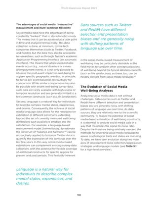 World Happiness Report 2023
138
The advantages of social media: “retroactive”
measurement and multi-construct flexibility
Social media data have the advantage of being
constantly “banked,” that is, stored unobtrusively.
This means that it can be accessed at a later point
in time and analyzed retroactively. This data
collection is done, at minimum, by the tech
companies themselves (such as Twitter, Facebook,
and Reddit), but the data may also be accessible
to researchers, such as through Twitter’s academic
Application Programming Interface (an automatic
interface). This means that when unpredictable
events occur (e.g., natural disasters or a mass
unemployment event), it is not only possible to
observe the post-event impact on well-being for
a given specific geographic area but, in principle,
to derive pre-event baselines retroactively for
comparison. While similar comparisons may also
be possible with extant well-being survey data,
such data are rarely available with high spatial or
temporal resolution and are generally limited to a
few common constructs (such as Life Satisfaction).
Second, language is a natural way for individuals
to describe complex mental states, experiences,
and desires. Consequently, the richness of social
media language data allows for the retrospective
estimation of different constructs, extending
beyond the set of currently measured well-being
dimensions such as positive emotion and life
satisfaction. For example, a language-based
measurement model (trained today) to estimate
the construct of “balance and harmony”32
can be
retroactively applied to historical Twitter data to
quantify the expression of this construct over the
last few years. In this way, social-media-based
estimations can complement existing survey-data
collections with the potential for flexible coverage
of additional constructs for specific regions for
present and past periods. This flexibility inherent
in the social-media-based measurement of
well-being may be particularly desirable as the
field moves to consider other conceptualizations
of well-being beyond the typical Western concepts
(such as life satisfaction), as these, too, can be
flexibly derived from social media language.33
The Evolution of Social Media
Well-Being Analyses
Analyzing social media data is not without
challenges. Data sources such as Twitter and
Reddit have different selection and presentation
biases and are generally noisy, with shifting
patterns of language use over time. As data
sources, they are relatively new to the scientific
community. To realize the potential of social
media-based estimation of well-being constructs,
it is essential to analyze social media data in a
way that maximizes the signal-to-noise ratio.
Despite the literature being relatively nascent, the
methods for analyzing social media language to
assess psychological traits and states are maturing.
To date, we have seen evolution along two main
axes of development: Data collection/aggregation
strategies and language models (see Table 5.1
for a high-level overview).
Language is a natural way for
individuals to describe complex
mental states, experiences, and
desires.
Data sources such as Twitter
and Reddit have different
selection and presentation
biases and are generally noisy,
with shifting patterns of
language use over time.
 