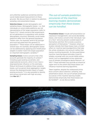 World Happiness Report 2023
140
and unfamiliar audiences sometimes dismiss
social-media-based measurement on these
grounds. We discuss them in relation to selection,
sampling, and presentation biases.
Selection biases include demographic and
sampling biases. Demographic biases – i.e., that
individuals on social media platforms are not
representative of the larger population (refer to
Figure 5.2),41
reveal concerns that assessments
do not generalize to a population with another
demographic structure. Generally, social media
platforms differ from the general population;
Twitter users, for example, tend to be younger
and more educated than the general U.S.
population.42
These biases can be addressed in
several ways; for example, demographic biases
can be addressed by applying post-stratification
weights to better match the target population
on important demographic variables.43
Sampling biases involve concerns that a few
accounts generate the majority of content,44
including super-posting social bots, and
organizational accounts, which in turn have a
disproportionate influence on the estimates.
Robust techniques to address these sampling
biases, such as person-level aggregation, largely
remove the disproportionate impact of super-
posting accounts.45
It is also possible to identify
and remove social bots with high accuracy
(see Box 5.1).46
Presentation biases include self-presentation (or
impression management), and social desirability
biases, and involve concerns that individuals “put
on a face” and only present curated aspects of
themselves and their life to evoke a positive
perception of themselves.47
However, empirical
studies indicate that these biases have a limited
effect on machine learning algorithms that take
the whole vocabulary into account (rather than
merely counting keywords). As discussed below,
machine- learning-based estimates (Level 2)
reliably converge with non-social-media assess-
ments, such as aggregated survey responses
(out-of-sample convergence above Pearson r of
.60).48
These estimates thus provide an empirical
upper limit on the extent that these biases can
influence machine learning algorithms.
Taken together, despite the widespread prima
facie concern about selection, sampling, and
presentation biases, the out-of-sample prediction
accuracies of the machine learning models
demonstrate empirically that these biases can
be handled49
– as we discuss below.
The out-of-sample prediction
accuracies of the machine
learning models demonstrate
empirically that these biases
can be handled.
 