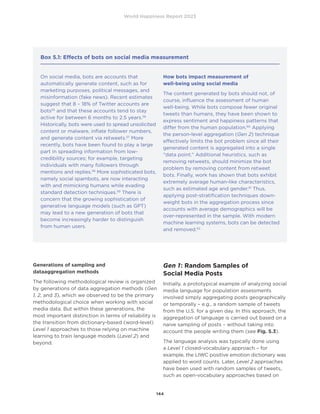World Happiness Report 2023
144
Generations of sampling and
dataaggregation methods
The following methodological review is organized
by generations of data aggregation methods (Gen
1, 2, and 3), which we observed to be the primary
methodological choice when working with social
media data. But within these generations, the
most important distinction in terms of reliability is
the transition from dictionary-based (word-level)
Level 1 approaches to those relying on machine
learning to train language models (Level 2) and
beyond.
Gen 1: Random Samples of
Social Media Posts
Initially, a prototypical example of analyzing social
media language for population assessments
involved simply aggregating posts geographically
or temporally – e.g., a random sample of tweets
from the U.S. for a given day. In this approach, the
aggregation of language is carried out based on a
naive sampling of posts – without taking into
account the people writing them (see Fig. 5.3).
The language analysis was typically done using
a Level 1 closed-vocabulary approach – for
example, the LIWC positive emotion dictionary was
applied to word counts. Later, Level 2 approaches
have been used with random samples of tweets,
such as open-vocabulary approaches based on
Box 5.1: Effects of bots on social media measurement
On social media, bots are accounts that
automatically generate content, such as for
marketing purposes, political messages, and
misinformation (fake news). Recent estimates
suggest that 8 – 18% of Twitter accounts are
bots55
and that these accounts tend to stay
active for between 6 months to 2.5 years.56
Historically, bots were used to spread unsolicited
content or malware, inflate follower numbers,
and generate content via retweets.57
More
recently, bots have been found to play a large
part in spreading information from low-
credibility sources; for example, targeting
individuals with many followers through
mentions and replies.58
More sophisticated bots,
namely social spambots, are now interacting
with and mimicking humans while evading
standard detection techniques.59
There is
concern that the growing sophistication of
generative language models (such as GPT)
may lead to a new generation of bots that
become increasingly harder to distinguish
from human users.
How bots impact measurement of
well-being using social media
The content generated by bots should not, of
course, influence the assessment of human
well-being. While bots compose fewer original
tweets than humans, they have been shown to
express sentiment and happiness patterns that
differ from the human population.60
Applying
the person-level aggregation (Gen 2) technique
effectively limits the bot problem since all their
generated content is aggregated into a single
“data point.” Additional heuristics, such as
removing retweets, should minimize the bot
problem by removing content from retweet
bots. Finally, work has shown that bots exhibit
extremely average human-like characteristics,
such as estimated age and gender.61
Thus,
applying post-stratification techniques down-
weight bots in the aggregation process since
accounts with average demographics will be
over-represented in the sample. With modern
machine learning systems, bots can be detected
and removed.62
 