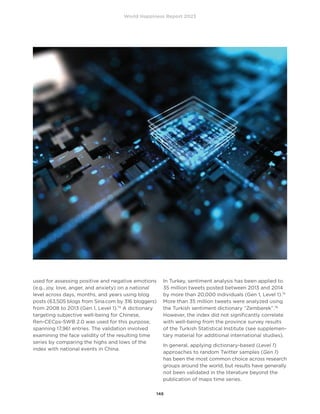 World Happiness Report 2023
146
used for assessing positive and negative emotions
(e.g., joy, love, anger, and anxiety) on a national
level across days, months, and years using blog
posts (63,505 blogs from Sina.com by 316 bloggers)
from 2008 to 2013 (Gen 1, Level 1).74
A dictionary
targeting subjective well-being for Chinese,
Ren-CECps-SWB 2.0 was used for this purpose,
spanning 17,961 entries. The validation involved
examining the face validity of the resulting time
series by comparing the highs and lows of the
index with national events in China.
In Turkey, sentiment analysis has been applied to
35 million tweets posted between 2013 and 2014
by more than 20,000 individuals (Gen 1, Level 1).75
More than 35 million tweets were analyzed using
the Turkish sentiment dictionary “Zemberek”.76
However, the index did not significantly correlate
with well-being from the province survey results
of the Turkish Statistical Institute (see supplemen-
tary material for additional international studies).
In general, applying dictionary-based (Level 1)
approaches to random Twitter samples (Gen 1)
has been the most common choice across research
groups around the world, but results have generally
not been validated in the literature beyond the
publication of maps time series.
 