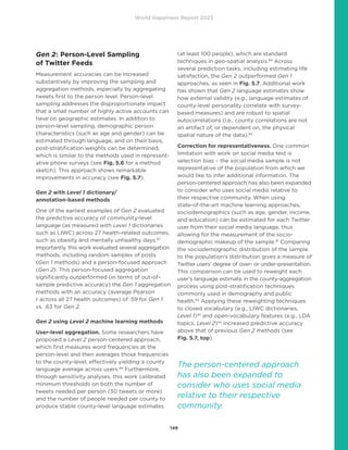 World Happiness Report 2023
149
Gen 2: Person-Level Sampling
of Twitter Feeds
Measurement accuracies can be increased
substantively by improving the sampling and
aggregation methods, especially by aggregating
tweets first to the person level. Person-level
sampling addresses the disproportionate impact
that a small number of highly active accounts can
have on geographic estimates. In addition to
person-level sampling, demographic person
characteristics (such as age and gender) can be
estimated through language, and on their basis,
post-stratification weights can be determined,
which is similar to the methods used in represent-
ative phone surveys (see Fig. 5.6 for a method
sketch). This approach shows remarkable
improvements in accuracy (see Fig. 5.7).
Gen 2 with Level 1 dictionary/
annotation-based methods
One of the earliest examples of Gen 2 evaluated
the predictive accuracy of community-level
language (as measured with Level 1 dictionaries
such as LIWC) across 27 health-related outcomes,
such as obesity and mentally unhealthy days.87
Importantly, this work evaluated several aggregation
methods, including random samples of posts
(Gen 1 methods) and a person-focused approach
(Gen 2). This person-focused aggregation
significantly outperformed (in terms of out-of-
sample predictive accuracy) the Gen 1 aggregation
methods with an accuracy (average Pearson
r across all 27 health outcomes) of .59 for Gen 1
vs. .63 for Gen 2.
Gen 2 using Level 2 machine learning methods
User-level aggregation. Some researchers have
proposed a Level 2 person-centered approach,
which first measures word frequencies at the
person-level and then averages those frequencies
to the county-level, effectively yielding a county
language average across users.88
Furthermore,
through sensitivity analyses, this work calibrated
minimum thresholds on both the number of
tweets needed per person (30 tweets or more)
and the number of people needed per county to
produce stable county-level language estimates
(at least 100 people), which are standard
techniques in geo-spatial analysis.89
Across
several prediction tasks, including estimating life
satisfaction, the Gen 2 outperformed Gen 1
approaches, as seen in Fig. 5.7. Additional work
has shown that Gen 2 language estimates show
how external validity (e.g., language estimates of
county-level personality correlate with survey-
based measures) and are robust to spatial
autocorrelations (i.e., county correlations are not
an artifact of, or dependent on, the physical
spatial nature of the data).90
Correction for representativeness. One common
limitation with work on social media text is
selection bias – the social media sample is not
representative of the population from which we
would like to infer additional information. The
person-centered approach has also been expanded
to consider who uses social media relative to
their respective community. When using
state-of-the-art machine learning approaches,
sociodemographics (such as age, gender, income,
and education) can be estimated for each Twitter
user from their social media language, thus
allowing for the measurement of the socio-
demographic makeup of the sample.91
Comparing
the sociodemographic distribution of the sample
to the population’s distribution gives a measure of
Twitter users’ degree of over- or under-presentation.
This comparison can be used to reweight each
user’s language estimate in the county-aggregation
process using post-stratification techniques
commonly used in demography and public
health.92
Applying these reweighting techniques
to closed vocabulary (e.g., LIWC dictionaries,
Level 1)93
and open-vocabulary features (e.g., LDA
topics, Level 2)94
increased predictive accuracy
above that of previous Gen 2 methods (see
Fig. 5.7, top).
The person-centered approach
has also been expanded to
consider who uses social media
relative to their respective
community.
 