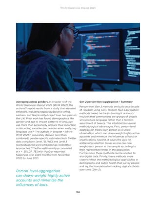 World Happiness Report 2023
150
Averaging across genders. In chapter 4 of the
World Happiness Report 2022 (WHR 2022), the
authors95
report results from a study that assessed
emotions, including happy/joy/positive affect,
sadness, and fear/anxiety/scared over two years in
the U.K. Prior work has found demographics like
gender and age to impact patterns in language
use more than personality and are thus important
confounding variables to consider when analyzing
language use.96
The authors in chapter 4 of the
WHR 2022,97
separately derived (and then
combined) gender-specific estimates from Twitter
data using both Level 1 (LIWC) and Level 3
(contextualized word embeddings; RoBERTa)
approaches.98
Twitter-estimated joy correlated
at r = .55 [.27, .75] with YouGov reported
happiness over eight months from November
2020 to June 2021.
Gen 2 person-level aggregation – Summary
Person-level Gen 2 methods are built on a decade
of research using Gen 1 random feed aggregation
methods based on the (in hindsight obvious)
intuition that communities are groups of people
who produce language rather than a random
assortment of tweets. This intuition has several
methodological advantages. First, person-level
aggregation treats each person as a single
observation, which can down-weight highly active
accounts and minimize the influences of bots or
organizations. Second, it paves the way for
addressing selection biases as one can now
weight each person in the sample according to
their representativeness in the population.
Furthermore, these methods can be applied to
any digital data. Finally, these methods more
closely reflect the methodological approaches in
demography and public health that survey people
and lay the foundation for tracking digital cohorts
over time (Gen 3).
Person-level aggregation
can down-weight highly active
accounts and minimize the
influences of bots.
 