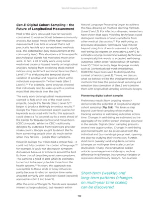 World Happiness Report 2023
152
Gen 3: Digital Cohort Sampling – the
Future of Longitudinal Measurement
Most of the work discussed thus far has been
constrained to cross-sectional, between-community
analysis, but social media offers high-resolution
measurement over time at a level that is not
practically feasible with survey-based methods
(e.g., the potential for daily measurement at the
community level). This abundance of time-specific
psychological signals has motivated much prior
work. In fact, a lot of early work using social
media text datasets focused heavily on longitudinal
analyses, ranging from predicting stock market
indices using sentiment and mood lexicons (Gen 1,
Level 1)103
to evaluating the temporal diurnal
variation of positive and negative affect within
individuals expressed in Twitter feeds (Gen 1,
Level 1).104
For example, some analyses showed
that individuals tend to wake up with a positive
mood that decreases over the day.105
This early work on longitudinal measurement
seemed to fade after one of the most iconic
projects, Google Flu Trends (Gen 1, Level 1),106
began to produce strikingly erroneous results.107
Google Flu Trends monitored search queries for
keywords associated with the flu; this approach
could detect a flu outbreak up to a week ahead of
the Center for Disease Control and Prevention’s
(CDC’s) reports. While the CDC traditionally
detected flu outbreaks from healthcare provider
intake counts; Google sought to detect the flu
from something people often do much earlier
when they fall sick – google their symptoms.
However, Google Flu Trends had a critical flaw – it
could not fully consider the context of language;108
for example, it could not distinguish symptom
discussions because of concerns around the bird
flu from that of describing one’s own symptoms.
This came to a head in 2013 when its estimates
turned out to be nearly double those from the
health systems.109
In short, this approach was
susceptible to these kinds of noisy influences
partly because it relied on random time series
analyzed primarily with dictionary-based (keyword)
approaches (Gen 1 and Level 1).
After the errors of Google Flu Trends were revealed,
interest at large subsided, but research within
Natural Language Processing began to address
this flaw, drawing on machine learning methods
(Level 2 and 3). For infectious diseases, researchers
have shown that topic modeling techniques could
distinguish mentions of one’s symptoms from
other medical discussions.110
For well-being, as
previously discussed, techniques have moved
beyond using lists of words assumed to signify
well-being (by experts or annotators; Level 1) to
estimates relying on machine learning techniques
to empirically link words to accepted well-being
outcomes (often cross-validated out-of-sample;
Level 2).111
Most recently, large language models
such as (contextualized word embeddings,
RoBERTa) have been used to distinguish the
context of words (Level 3).112
Here, we discuss
what we believe will be the third generation of
methods that take the person-level sampling and
selection bias correction of Gen 2 and combine
them with longitudinal sampling and study designs.
Pioneering digital cohort samples
Preliminary results from ongoing research
demonstrate the potential of longitudinal digital
cohort sampling (Fig. 5.8). This takes a step
beyond user-level sampling while enabling
tracking variance in well-being outcomes across
time: Changes in well-being are estimated as the
aggregate of the within-person changes observed
in the sample. Digital cohort sampling presents
several new opportunities. Changes in well-being
and mental health can be assessed at both the
individual and (surrounding) group level, opening
the door to studying their interaction. Further,
short-term (weekly) and long-term patterns
(changes on multi-year time scales) can be
discovered. Finally, the longitudinal design
unlocks quasi-experimental designs, such as
difference-in-difference, instrumental variable or
regression discontinuity designs. For example,
Short-term (weekly) and
long-term patterns (changes
on multi-year time scales)
can be discovered.
 