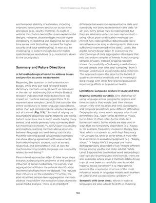 World Happiness Report 2023
155
and temporal stability of estimates, including
improved measurement resolution across time
and space (e.g., county–months). As such, it
unlocks the control needed for quasi-experimental
designs. However, disadvantages include higher
complexity in collecting and analyzing person-level
time series data (including the need for higher
security and data warehousing). It may also be
challenging to collect enough data for higher
spatiotemporal resolutions (e.g., resolutions down
to the county-day).
Summary and Future Directions
A full methodological toolkit to address biases
and provide accurate measurement
Regarding the question of self-presentation
biases, while they can lead keyword-based
dictionary methods astray (Level 1; as discussed
in the section Addressing Social Media Biases),
research indicates that these biases have less
impact on machine learning algorithms fit to
representative samples (Level 2) that consider the
entire vocabulary to learn language associations,
rather than just considering pre-selected keywords
out of context (Fig. 5.5).117
Instead of relying on
assumptions about how words relate to well-being
(which is perilous due to most words having many
senses, and words generally only conveying their
full meaning in context),118
Level 2 open-vocabulary
and machine-learning methods derive relations
between language and well-being statistically.
Machine-learning-based social media estimates
can show strong agreement with assessments
from extra-linguistic sources, such as survey
responses, and demonstrate that, at least to
machine-learning models, language use is robustly
related to well-being.119
Person-level approaches (Gen 2) take large steps
towards addressing the problems of the potential
influence of social media bots. The person-level
aggregation facilitates the reliable identification
and removal of bots from the dataset. This reduces
their influence on the estimates.120
Further, the
post-stratified person-level-aggregation methods
address the problem that selection biases dominate
social media analysis. There is an important
difference between non-representative data and
somebody not being represented in the data “at
all” (i.e., every group may be represented, but
they are relatively under- or over-represented) –
using robust post-stratification methods can
correct non-representative data towards repre-
sentativeness (as long as demographic strata are
sufficiently represented in the data). Lastly, the
digital cohort design (Gen 3) overcomes the
shortcomings of data aggregation strategies that
rely on random samples of tweets from changing
samples of users. Instead, ongoing research
shows the possibility of following a well-charac-
terized sample over time and “sampling” from it
through unobtrusive social media data collection.
This approach opens the door to the toolkit of
quasi-experimental methods and to meaningful
data linkage with other fine-grained population
monitoring efforts in population health.
Limitations: Language evolves in space and time
Regional semantic variation. One challenge of
using language across geographic regions and
time periods is that words (and their various
senses) vary with location and time. Geographic
and temporal predictions pose different difficulties:
Geographically, some words express subcultural
differences (e.g., “jazz” tends to refer to music,
but in Utah, it often refers to the Utah Jazz
basketball team). Some words are also used in
ways that are temporally dependent (e.g., happy
is, for example, frequently invoked in Happy New
Year, which is a speech act with high frequency
– on January 1st, while at other times, it may refer
to an emotion or evaluation/judgment (e.g., “happy
about,” “a happy life”). Language use is also
demographically dependent (“sick” means different
things among youths and older adults). While
Level 3 approaches (contextual word embeddings)
can typically disambiguate word senses, there are
also examples where Level 2 methods (data-driven
topics) have been successfully used to model
regional lexical variation.121
It is important to
examine the covariance structure of the most
influential words in language models with markers
of cultural and socioeconomic gradients.122
Semantic drift (over time). Words in natural
languages are also subject to drifts in meaning
 