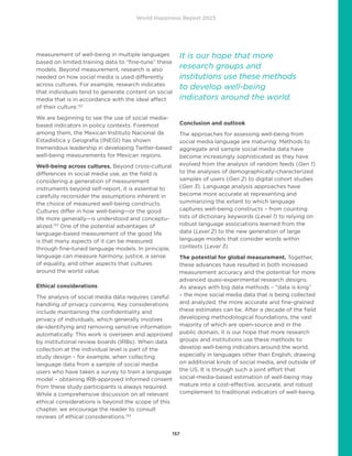 World Happiness Report 2023
157
measurement of well-being in multiple languages
based on limited training data to “fine-tune” these
models. Beyond measurement, research is also
needed on how social media is used differently
across cultures. For example, research indicates
that individuals tend to generate content on social
media that is in accordance with the ideal affect
of their culture.132
We are beginning to see the use of social media-
based indicators in policy contexts. Foremost
among them, the Mexican Instituto Nacional de
Estadística y Geografía (INEGI) has shown
tremendous leadership in developing Twitter-based
well-being measurements for Mexican regions.
Well-being across cultures. Beyond cross-cultural
differences in social media use, as the field is
considering a generation of measurement
instruments beyond self-report, it is essential to
carefully reconsider the assumptions inherent in
the choice of measured well-being constructs.
Cultures differ in how well-being—or the good
life more generally—is understood and conceptu-
alized.133
One of the potential advantages of
language-based measurement of the good life
is that many aspects of it can be measured
through fine-tuned language models. In principle,
language can measure harmony, justice, a sense
of equality, and other aspects that cultures
around the world value.
Ethical considerations
The analysis of social media data requires careful
handling of privacy concerns. Key considerations
include maintaining the confidentiality and
privacy of individuals, which generally involves
de-identifying and removing sensitive information
automatically. This work is overseen and approved
by institutional review boards (IRBs). When data
collection at the individual level is part of the
study design – for example, when collecting
language data from a sample of social media
users who have taken a survey to train a language
model – obtaining IRB-approved informed consent
from these study participants is always required.
While a comprehensive discussion on all relevant
ethical considerations is beyond the scope of this
chapter, we encourage the reader to consult
reviews of ethical considerations.134
Conclusion and outlook
The approaches for assessing well-being from
social media language are maturing: Methods to
aggregate and sample social media data have
become increasingly sophisticated as they have
evolved from the analysis of random feeds (Gen 1)
to the analyses of demographically-characterized
samples of users (Gen 2) to digital cohort studies
(Gen 3). Language analysis approaches have
become more accurate at representing and
summarizing the extent to which language
captures well-being constructs – from counting
lists of dictionary keywords (Level 1) to relying on
robust language associations learned from the
data (Level 2) to the new generation of large
language models that consider words within
contexts (Level 3).
The potential for global measurement. Together,
these advances have resulted in both increased
measurement accuracy and the potential for more
advanced quasi-experimental research designs.
As always with big data methods – “data is king”
– the more social media data that is being collected
and analyzed, the more accurate and fine-grained
these estimates can be. After a decade of the field
developing methodological foundations, the vast
majority of which are open-source and in the
public domain, it is our hope that more research
groups and institutions use these methods to
develop well-being indicators around the world,
especially in languages other than English, drawing
on additional kinds of social media, and outside of
the US. It is through such a joint effort that
social-media-based estimation of well-being may
mature into a cost-effective, accurate, and robust
complement to traditional indicators of well-being.
It is our hope that more
research groups and
institutions use these methods
to develop well-being
indicators around the world.
 