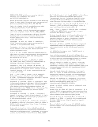 World Happiness Report 2023
162
OECD. (2013). OECD guidelines on measuring subjective
well-being. OECD publishing. http://dx.doi.
org/10.1787/9789264191655-en
Paul, M.,  Dredze, M. (2011). You are what you tweet: Analyzing
Twitter for public health. Proceedings of the International AAAI
Conference on Web and Social Media, 5(1), 265–272.
Paul, M. J.,  Dredze, M. (2012). A model for mining public
health topics from Twitter. Health, 11(16–16), 1.
Paul, M. J.,  Dredze, M. (2014). Discovering health topics in
social media using topic models. PloS One, 9(8), e103408.
Pellert, M., Metzler, H., Matzenberger, M.,  Garcia, D. (2022).
Validating daily social media macroscopes of emotions.
Scientific Reports, 12(1), Article 1. https://doi.org/10.1038/
s41598-022-14579-y
Pennebaker, J. W., Boyd, R. L., Jordan, K.,  Blackburn, K.
(2015). The development and psychometric properties of
LIWC2015. UT Faculty/Researcher Works.
Pennebaker, J. W., Francis, M. E.,  Booth, R. J. (2001). Linguistic
inquiry and word count: LIWC 2001. Mahway: Lawrence
Erlbaum Associates, 71, 2001.
Qi, J., Fu, X.,  Zhu, G. (2015). Subjective well-being measure-
ment based on Chinese grassroots blog text sentiment analysis.
Information  Management, 52(7), 859–869. https://doi.
org/10.1016/j.im.2015.06.002
Sametoglu, S., Pelt, D., Ungar, L. H.,  Bartels, M. (2022).
The Value of Social Media Language for the Assessment of
Wellbeing: A Systematic Review and Meta-Analysis.
Santillana, M., Zhang, D. W., Althouse, B. M.,  Ayers, J. W.
(2014). What Can Digital Disease Detection Learn from (an
External Revision to) Google Flu Trends? American Journal of
Preventive Medicine, 47(3), 341–347. https://doi.org/10.1016/
j.amepre.2014.05.020
Scao, T. L., Fan, A., Akiki, C., Pavlick, E., Ilić, S., Hesslow, D.,
Castagné, R., Luccioni, A. S., Yvon, F.,  Gallé, M. (2022).
BLOOM: A 176B-Parameter Open-Access Multilingual Language
Model. ArXiv Preprint ArXiv:2211.05100.
Schwartz, H. A., Eichstaedt, J., Blanco, E., Dziurzynski, L., Kern,
M., Ramones, S., Seligman, M.,  Ungar, L. (2013). Choosing the
right words: Characterizing and reducing error of the word
count approach. Second Joint Conference on Lexical and
Computational Semantics (* SEM), Volume 1: Proceedings of the
Main Conference and the Shared Task: Semantic Textual
Similarity, 296–305.
Schwartz, H. A., Eichstaedt, J. C., Kern, M. L., Dziurzynski, L.,
Lucas, R. E., Agrawal, M., Park, G. J., Lakshmikanth, S. K., Jha, S.,
 Seligman, M. E. (2013). Characterizing Geographic Variation
in Well-Being Using Tweets. ICWSM.
Schwartz, H. A., Sap, M., Kern, M. L., Eichstaedt, J. C., Kapelner,
A., Agrawal, M., Blanco, E., Dziurzynski, L., Park, G.,  Stillwell, D.
(2016). Predicting individual well-being through the language
of social media. 516–527.
Seabrook, E. M., Kern, M. L., Fulcher, B. D.,  Rickard, N. S.
(2018). Predicting depression from language-based emotion
dynamics: Longitudinal analysis of Facebook and Twitter status
updates. Journal of Medical Internet Research, 20(5), e9267.
Shah, D. S., Schwartz, H. A.,  Hovy, D. (2020). Predictive Biases
in Natural Language Processing Models: A Conceptual
Framework and Overview. Proceedings of the 58th Annual
Meeting of the Association for Computational Linguistics,
5248–5264. https://doi.org/10.18653/v1/2020.acl-main.468
Shao, C., Ciampaglia, G. L., Varol, O., Yang, K.-C., Flammini, A., 
Menczer, F. (2018). The spread of low-credibility content by
social bots. Nature Communications, 9(1), 1–9.
Silver, L., Smith, A., Johnson, C., Taylor, K., Jiang, J., Anderson,
M.,  Rainie, L. (2019). Mobile connectivity in emerging
economies. Pew Research Center, 7.
Smith, L., Giorgi, S., Solanki, R., Eichstaedt, J., Schwartz, H. A.,
Abdul-Mageed, M., Buffone, A.,  Ungar, L. (2016). Does
‘well-being’ translate on Twitter? Proceedings of the 2016
Conference on Empirical Methods in Natural Language
Processing, 2042–2047.
Townsend, L.,  Wallace, C. (2017). The ethics of using social
media data in research: A new framework. In The ethics of
online research (Vol. 2, pp. 189–207). Emerald Publishing
Limited.
U.N. (2016). Transforming our world: The 2030 agenda for
sustainable development.
Vural, A. G., Cambazoglu, B. B., Senkul, P.,  Tokgoz, Z. O.
(2013). A framework for sentiment analysis in turkish: Application
to polarity detection of movie reviews in turkish. In Computer
and Information Sciences III (pp. 437–445). Springer.
Wang, N., Kosinski, M., Stillwell, D. J.,  Rust, J. (2014). Can
Well-Being be Measured Using Facebook Status Updates?
Validation of Facebook’s Gross National Happiness Index. Social
Indicators Research, 115(1), 483–491. https://doi.org/10.1007/
s11205-012-9996-9
Wang, Z., Hale, S., Adelani, D. I., Grabowicz, P., Hartman, T.,
Flöck, F.,  Jurgens, D. (2019). Demographic inference and
representative population estimates from multilingual social
media data. The World Wide Web Conference, 2056–2067.
Warriner, A. B., Kuperman, V.,  Brysbaert, M. (2013). Norms
of valence, arousal, and dominance for 13,915 English lemmas.
Behavior Research Methods, 45(4), 1191–1207.
https://doi.org/10.3758/s13428-012-0314-x
Wojcik, S.,  Hughes, A. (2019). Sizing up Twitter users. PEW
Research Center, 24.
Wolf, M., Horn, A. B., Mehl, M. R., Haug, S., Pennebaker, J. W., 
Kordy, H. (2008). Computergestützte quantitative textanalyse:
Äquivalenz und robustheit der deutschen version des linguistic
inquiry and word count. Diagnostica, 54(2), 85–98.
Yaden, D. B., Giorgi, S., Jordan, M., Buffone, A., Eichstaedt, J.,
Schwartz, H. A., Ungar, L.,  Bloom, P. (2022). Characterizing
Empathy and Compassion Using Computational Linguistic
Analysis. in press.
Zamani, M., Buffone, A.,  Schwartz, H. A. (2018). Predicting
human trustfulness from Facebook language. ArXiv Preprint
ArXiv:1808.05668.
 