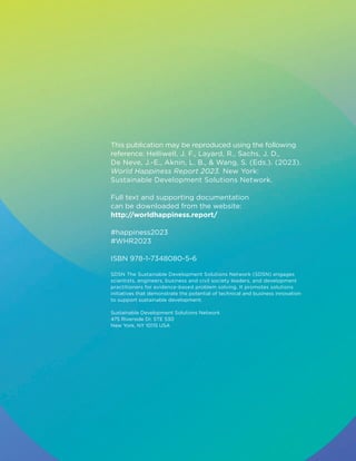 This publication may be reproduced using the following
reference: Helliwell, J. F., Layard, R., Sachs, J. D.,
De Neve, J.-E., Aknin, L. B.,  Wang, S. (Eds.). (2023).
World Happiness Report 2023. New York:
Sustainable Development Solutions Network.
Full text and supporting documentation
can be downloaded from the website:
http://worldhappiness.report/
#happiness2023
#WHR2023
ISBN 978-1-7348080-5-6
SDSN The Sustainable Development Solutions Network (SDSN) engages
scientists, engineers, business and civil society leaders, and development
practitioners for evidence-based problem solving. It promotes solutions
initiatives that demonstrate the potential of technical and business innovation
to support sustainable development.
Sustainable Development Solutions Network
475 Riverside Dr. STE 530
New York, NY 10115 USA
 