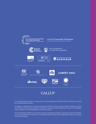 The World Happiness Report is a publication of the Sustainable Development Solutions Network, powered
by the Gallup World Poll data.
The Report is supported by Fondazione Ernesto Illy, illycaffè, Davines Group, Unilever’s largest ice cream
brand Wall’s, The Blue Chip Foundation, The William, Jeff, and Jennifer Gross Family Foundation, The Happier
Way Foundation, and The Regeneration Society Foundation.
The World Happiness Report was written by a group of independent experts acting in their personal capacities.
Any views expressed in this report do not necessarily reflect the views of any organization, agency, or program
of the United Nations.
 