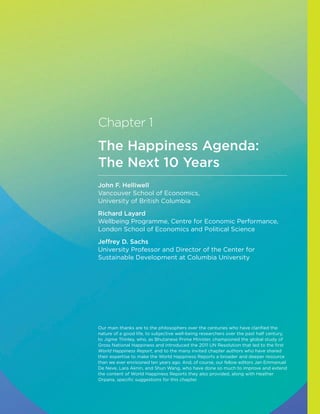 Chapter 1
The Happiness Agenda:
The Next 10 Years
​​
John F. Helliwell
Vancouver School of Economics,
University of British Columbia
Richard Layard
Wellbeing Programme, Centre for Economic Performance,
London School of Economics and Political Science
Jeffrey D. Sachs
University Professor and Director of the Center for
Sustainable Development at Columbia University
Our main thanks are to the philosophers over the centuries who have clarified the
nature of a good life, to subjective well-being researchers over the past half century,
to Jigme Thinley, who, as Bhutanese Prime Minister, championed the global study of
Gross National Happiness and introduced the 2011 UN Resolution that led to the first
World Happiness Report, and to the many invited chapter authors who have shared
their expertise to make the World Happiness Reports a broader and deeper resource
than we ever envisioned ten years ago. And, of course, our fellow editors Jan Emmanuel
De Neve, Lara Aknin, and Shun Wang, who have done so much to improve and extend
the content of World Happiness Reports they also provided, along with Heather
Orpana, specific suggestions for this chapter.
 