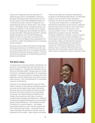 World Happiness Report 2023
17
Concern for happiness and the alleviation of
suffering​​goes back to the Buddha, Confucius,
Socrates and beyond. But looking back over the
first ten years of the World Happiness Report, it
is striking how public interest in happiness and
well-being has grown in recent years. This can be
seen in newspaper stories, Google searches, and
academic research.1
It can also be seen in books,
where talk of happiness has overtaken the talk of
income and GDP.2
Although this growth in interest
started well before the first World Happiness
Report in 2012, we have been surprised at the
extent to which the Reports have appeared to fill
a need for a better knowledge base for evaluating
human progress.3
Moreover, policy-makers themselves increasingly
talk about well-being. The OECD and the EU call
on member governments to “put people and their
well-being at the heart of policy design.”4
And five
countries now belong to the Well-being Economy
Government Alliance.5
The Basic Ideas
A natural way to measure people’s well-being is to
ask them how satisfied they are with their lives. A
typical question is, “Overall, how satisfied are you
with your life these days?” People reply on a scale
of 0-10 (0= completely dissatisfied, 10= completely
satisfied). This allows people to evaluate their own
happiness without making any assumptions about
what causes it. Thus ‘life satisfaction’ is a standard
measure of well-being.
However, an immediate question arises of what
habits, institutions and material conditions produce
a society where people have higher well-being.
We must also ask how people can gain the skills
to further their own long-term (or sustainable)
well-being. The World Happiness Reports have
studied these questions each year, in part by
comparing the average life satisfaction in different
countries and seeing what features in the population
explain these differences.6
The findings are clear.
The ethos of a country matters – are people
trustworthy, generous, and mutually supportive?
The institutions also matter – are people free to
make important life decisions? And the material
conditions of life matter – both income and health.
These are broadly the conditions identified by
Aristotle in the Nicomachean Ethics.7
He identified
a person who was high in these attributes –
character virtues and sufficient external goods
– as achieving “eudaimonia.” In particular, he
stressed the importance of the person’s character,
built by mentorship and habits, and he famously
defined eudaimonia as “the activity of the
soul according to virtue”. In other words, high
eudaimonia required a virtuous character,
including moderation, fortitude, a sense of justice,
an ability to form and maintain friendships, as
well as good citizenship in the polis (the political
community). Today we describe the outward-
facing virtues of friendship and citizenship as
“pro-social” attitudes and behaviour. For the
Greeks, and us, living the right kind of life is a
hard-won skill. The Greeks used the term arete,
which means excellence or virtue. Individual virtue
Photo
by
Prince
Akachi
on
Unsplash
 